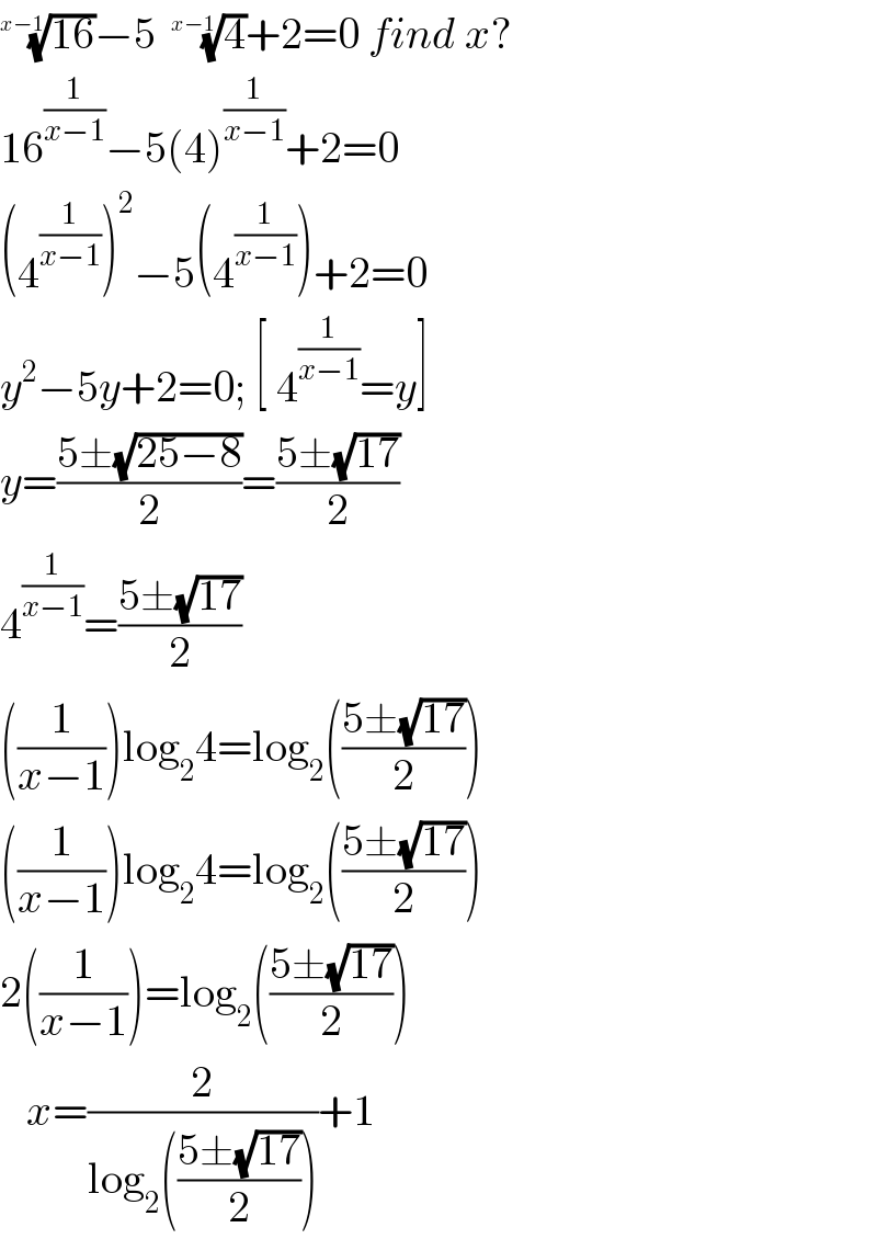 ((16))^(1/(x−1)) −5  (4)^(1/(x−1)) +2=0 find x?  16^(1/(x−1)) −5(4)^(1/(x−1)) +2=0  (4^(1/(x−1)) )^2 −5(4^(1/(x−1)) )+2=0  y^2 −5y+2=0; [ 4^(1/(x−1)) =y]  y=((5±(√(25−8)))/2)=((5±(√(17)))/2)  4^(1/(x−1)) =((5±(√(17)))/2)  ((1/(x−1)))log_2 4=log_2 (((5±(√(17)))/2))  ((1/(x−1)))log_2 4=log_2 (((5±(√(17)))/2))  2((1/(x−1)))=log_2 (((5±(√(17)))/2))     x=(2/(log_2 (((5±(√(17)))/2))))+1  