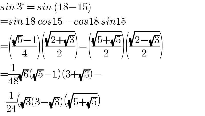 sin 3° = sin (18−15)  =sin 18 cos15 −cos18 sin15  =((((√5)−1)/4))(((√(2+(√3)))/2))−(((√(5+(√5)))/2))(((√(2−(√3)))/2))  =(1/(48))(√6)((√5)−1)(3+(√3))−     (1/(24))((√3)(3−(√3))((√(5+(√5))))  