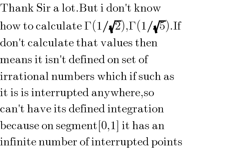 Thank Sir a lot.But i don′t know  how to calculate Γ(1/(√2)),Γ(1/(√5)).If  don′t calculate that values then  means it isn′t defined on set of  irrational numbers which if such as  it is is interrupted anywhere,so   can′t have its defined integration  because on segment[0,1] it has an   infinite number of interrupted points  