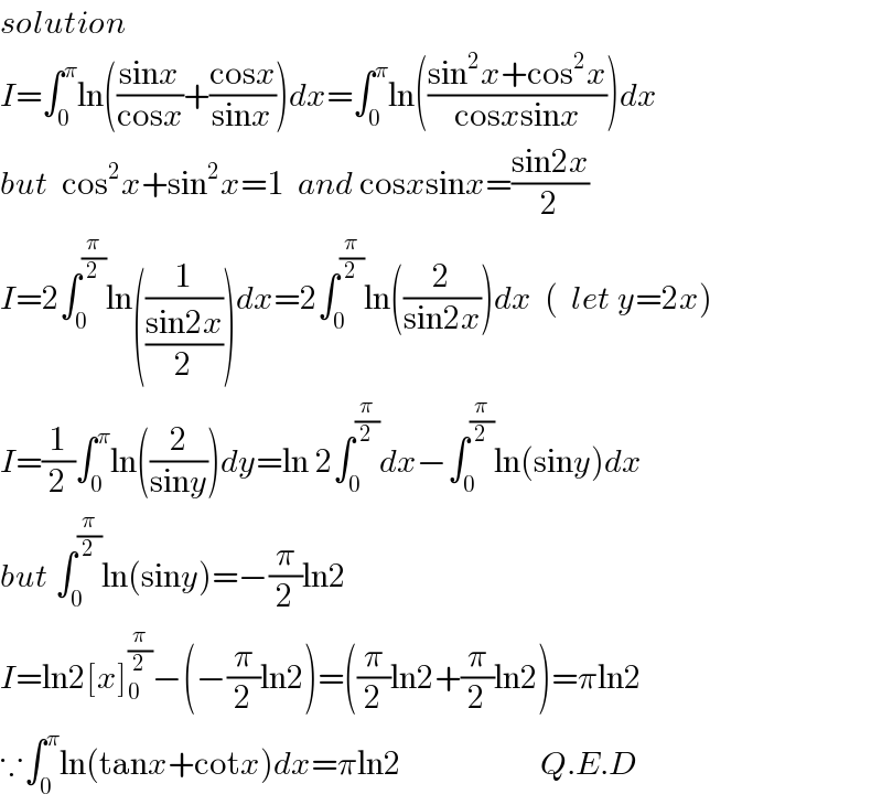 solution  I=∫_0 ^π ln(((sinx)/(cosx))+((cosx)/(sinx)))dx=∫_0 ^π ln(((sin^2 x+cos^2 x)/(cosxsinx)))dx  but  cos^2 x+sin^2 x=1  and cosxsinx=((sin2x)/2)  I=2∫_0 ^(π/2) ln((1/((sin2x)/2)))dx=2∫_0 ^(π/2) ln((2/(sin2x)))dx  (  let y=2x)  I=(1/2)∫_0 ^π ln((2/(siny)))dy=ln 2∫_0 ^(π/2) dx−∫_0 ^(π/2) ln(siny)dx  but ∫_0 ^(π/2) ln(siny)=−(π/2)ln2  I=ln2[x]_0 ^(π/2) −(−(π/2)ln2)=((π/2)ln2+(π/2)ln2)=πln2  ∵∫_0 ^π ln(tanx+cotx)dx=πln2                     Q.E.D  