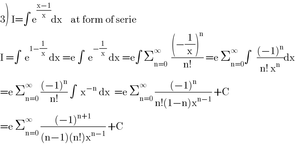 3) I=∫ e^((x−1)/x) dx    at form of serie  I =∫  e^(1−(1/x))  dx =e ∫  e^(−(1/x))  dx =e∫ Σ_(n=0) ^∞   (((−(1/x))^n )/(n!)) =e Σ_(n=0) ^∞ ∫   (((−1)^n )/(n! x^n ))dx  =e Σ_(n=0) ^∞  (((−1)^n )/(n!)) ∫  x^(−n)  dx  =e Σ_(n=0) ^∞  (((−1)^n )/(n!(1−n)x^(n−1) )) +C  =e Σ_(n=0) ^∞  (((−1)^(n+1) )/((n−1)(n!)x^(n−1) )) +C    