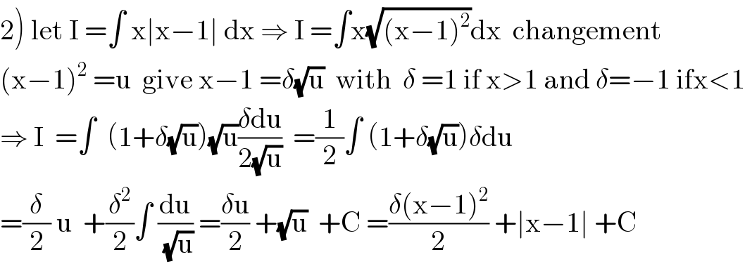 2) let I =∫ x∣x−1∣ dx ⇒ I =∫x(√((x−1)^2 ))dx  changement  (x−1)^2  =u  give x−1 =δ(√u)  with  δ =1 if x>1 and δ=−1 ifx<1  ⇒ I  =∫  (1+δ(√u))(√u)((δdu)/(2(√u)))  =(1/2)∫ (1+δ(√u))δdu  =(δ/2) u  +(δ^2 /2)∫ (du/(√u)) =((δu)/2) +(√u)  +C =((δ(x−1)^2 )/2) +∣x−1∣ +C  