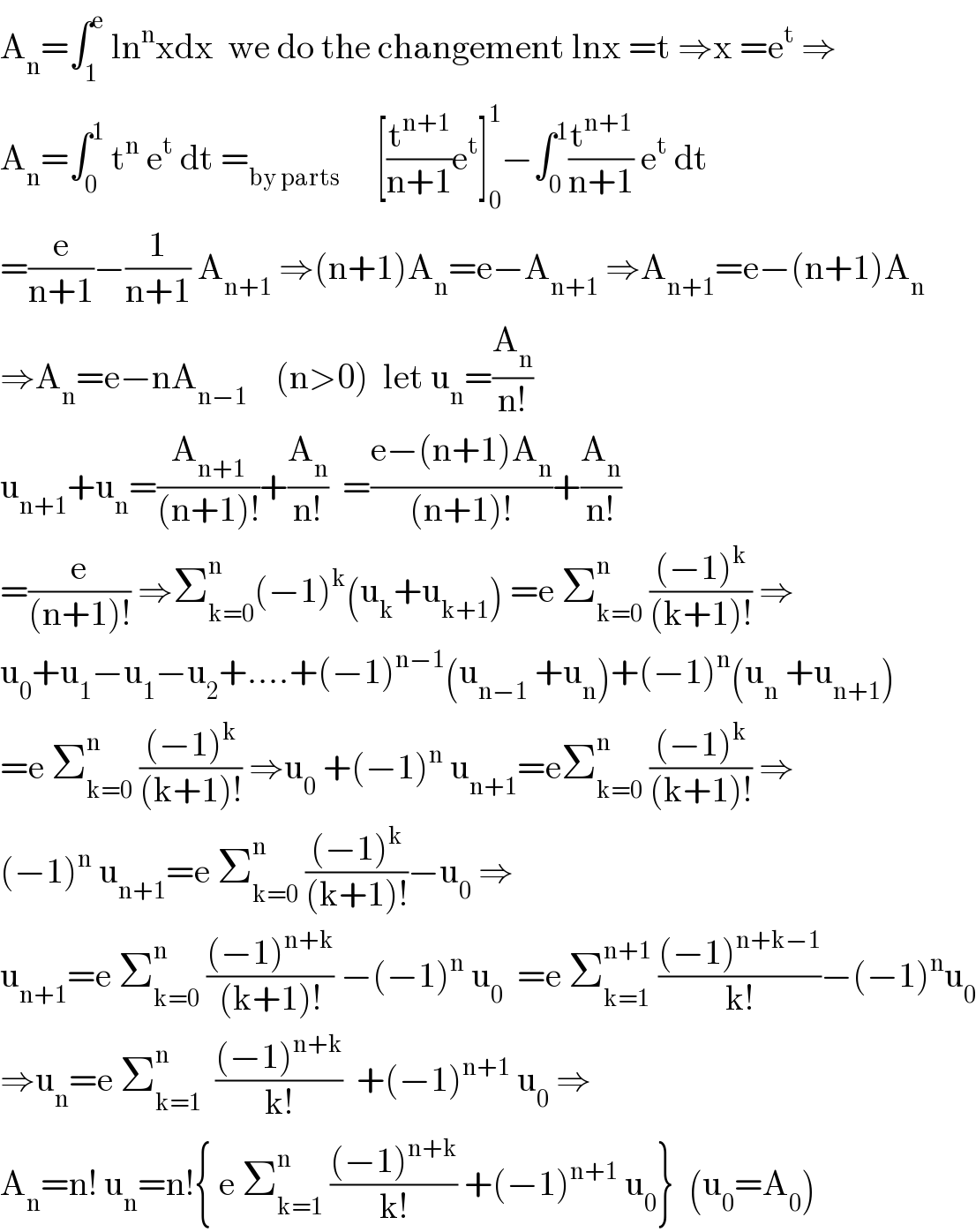 A_n =∫_1 ^e  ln^n xdx  we do the changement lnx =t ⇒x =e^t  ⇒  A_n =∫_0 ^1  t^n  e^t  dt =_(by parts)      [(t^(n+1) /(n+1))e^t ]_0 ^1 −∫_0 ^1 (t^(n+1) /(n+1)) e^t  dt  =(e/(n+1))−(1/(n+1)) A_(n+1)  ⇒(n+1)A_n =e−A_(n+1)  ⇒A_(n+1) =e−(n+1)A_n   ⇒A_n =e−nA_(n−1)     (n>0)  let u_n =(A_n /(n!))  u_(n+1) +u_n =(A_(n+1) /((n+1)!))+(A_n /(n!))  =((e−(n+1)A_n )/((n+1)!))+(A_n /(n!))  =(e/((n+1)!)) ⇒Σ_(k=0) ^n (−1)^k (u_k +u_(k+1) ) =e Σ_(k=0) ^n  (((−1)^k )/((k+1)!)) ⇒  u_0 +u_1 −u_1 −u_2 +....+(−1)^(n−1) (u_(n−1)  +u_n )+(−1)^n (u_n  +u_(n+1) )  =e Σ_(k=0) ^n  (((−1)^k )/((k+1)!)) ⇒u_0  +(−1)^n  u_(n+1) =eΣ_(k=0) ^n  (((−1)^k )/((k+1)!)) ⇒  (−1)^n  u_(n+1) =e Σ_(k=0) ^n  (((−1)^k )/((k+1)!))−u_0  ⇒  u_(n+1) =e Σ_(k=0) ^n  (((−1)^(n+k) )/((k+1)!)) −(−1)^n  u_0   =e Σ_(k=1) ^(n+1)  (((−1)^(n+k−1) )/(k!))−(−1)^n u_0   ⇒u_n =e Σ_(k=1) ^n   (((−1)^(n+k) )/(k!))  +(−1)^(n+1)  u_0  ⇒  A_n =n! u_n =n!{ e Σ_(k=1) ^n  (((−1)^(n+k) )/(k!)) +(−1)^(n+1)  u_0 }  (u_0 =A_0 )  
