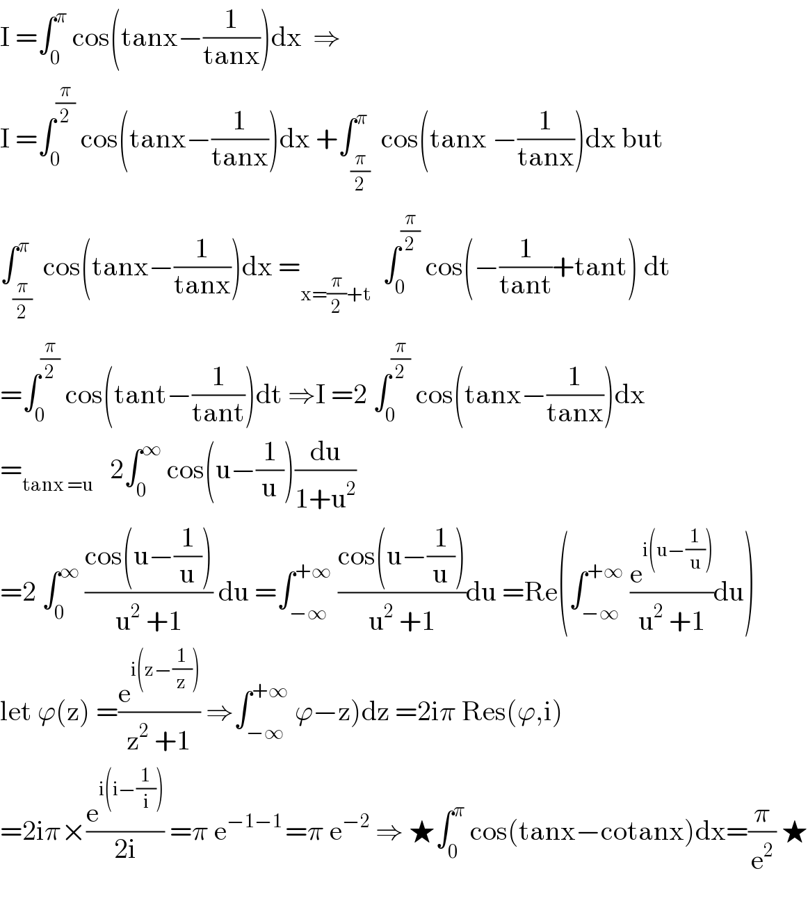 I =∫_0 ^π  cos(tanx−(1/(tanx)))dx  ⇒  I =∫_0 ^(π/2)  cos(tanx−(1/(tanx)))dx +∫_(π/2) ^π  cos(tanx −(1/(tanx)))dx but  ∫_(π/2) ^π  cos(tanx−(1/(tanx)))dx =_(x=(π/2)+t)   ∫_0 ^(π/2)  cos(−(1/(tant))+tant) dt  =∫_0 ^(π/2)  cos(tant−(1/(tant)))dt ⇒I =2 ∫_0 ^(π/2)  cos(tanx−(1/(tanx)))dx  =_(tanx =u)    2∫_0 ^∞  cos(u−(1/u))(du/(1+u^2 ))  =2 ∫_0 ^∞  ((cos(u−(1/u)))/(u^2  +1)) du =∫_(−∞) ^(+∞)  ((cos(u−(1/u)))/(u^2  +1))du =Re(∫_(−∞) ^(+∞)  (e^(i(u−(1/u))) /(u^2  +1))du)  let ϕ(z) =(e^(i(z−(1/z))) /(z^2  +1)) ⇒∫_(−∞) ^(+∞)  ϕ−z)dz =2iπ Res(ϕ,i)  =2iπ×(e^(i(i−(1/i))) /(2i)) =π e^(−1−1 ) =π e^(−2)  ⇒ ★∫_0 ^π  cos(tanx−cotanx)dx=(π/e^2 ) ★    
