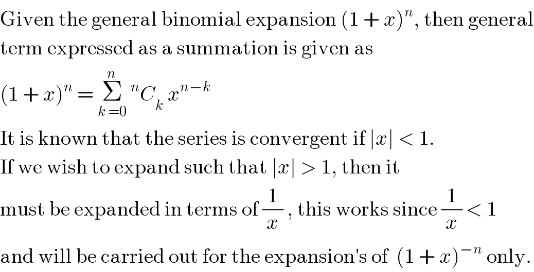 Given the general binomial expansion (1 + x)^n , then general  term expressed as a summation is given as  (1 + x)^n  = Σ_(k =0) ^n ^n C_k  x^(n−k)   It is known that the series is convergent if ∣x∣ < 1.  If we wish to expand such that ∣x∣ > 1, then it  must be expanded in terms of (1/x) , this works since (1/x) < 1  and will be carried out for the expansion′s of  (1 + x)^(−n)  only.  