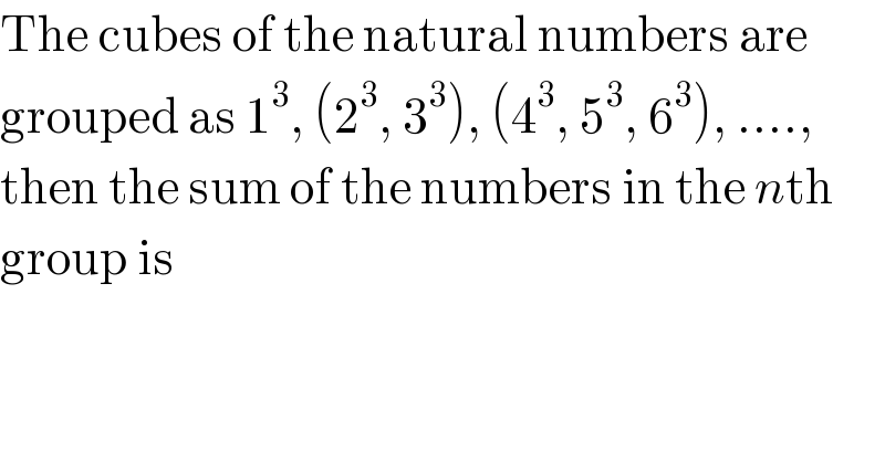 The cubes of the natural numbers are  grouped as 1^3 , (2^3 , 3^3 ), (4^3 , 5^3 , 6^3 ), ....,  then the sum of the numbers in the nth  group is  