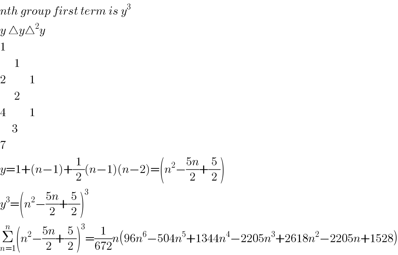 nth group first term is y^3   y △y△^2 y  1        1  2          1        2  4          1       3  7  y=1+(n−1)+(1/2)(n−1)(n−2)=(n^2 −((5n)/2)+(5/2))  y^3 =(n^2 −((5n)/2)+(5/2))^3   Σ_(n=1) ^n (n^2 −((5n)/2)+(5/2))^3 =(1/(672))n(96n^6 −504n^5 +1344n^4 −2205n^3 +2618n^2 −2205n+1528)  