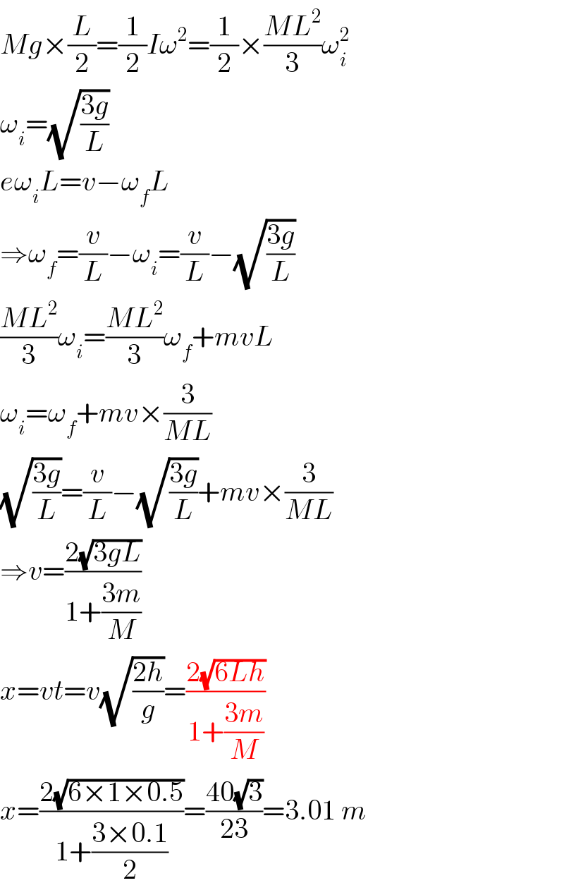 Mg×(L/2)=(1/2)Iω^2 =(1/2)×((ML^2 )/3)ω_i ^2   ω_i =(√((3g)/L))  eω_i L=v−ω_f L  ⇒ω_f =(v/L)−ω_i =(v/L)−(√((3g)/L))  ((ML^2 )/3)ω_i =((ML^2 )/3)ω_f +mvL  ω_i =ω_f +mv×(3/(ML))  (√((3g)/L))=(v/L)−(√((3g)/L))+mv×(3/(ML))  ⇒v=((2(√(3gL)))/(1+((3m)/M)))  x=vt=v(√((2h)/g))=((2(√(6Lh)))/(1+((3m)/M)))  x=((2(√(6×1×0.5)))/(1+((3×0.1)/2)))=((40(√3))/(23))=3.01 m  