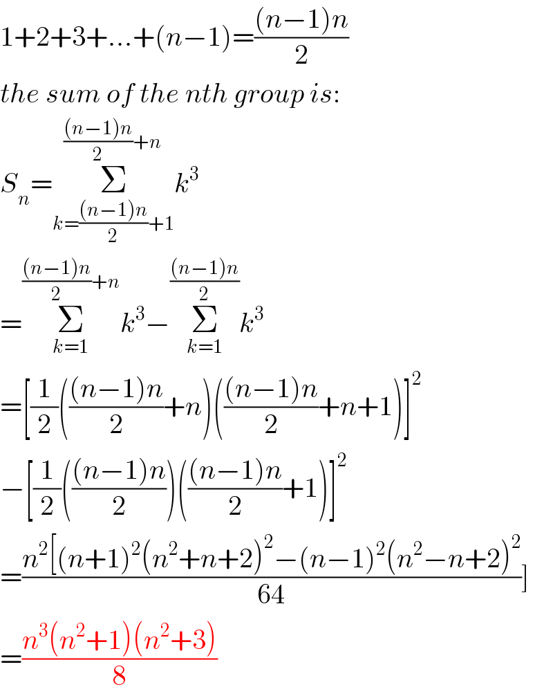 1+2+3+...+(n−1)=(((n−1)n)/2)  the sum of the nth group is:  S_n =Σ_(k=(((n−1)n)/2)+1) ^((((n−1)n)/2)+n) k^3   =Σ_(k=1) ^((((n−1)n)/2)+n) k^3 −Σ_(k=1) ^(((n−1)n)/2) k^3   =[(1/2)((((n−1)n)/2)+n)((((n−1)n)/2)+n+1)]^2   −[(1/2)((((n−1)n)/2))((((n−1)n)/2)+1)]^2   =((n^2 [(n+1)^2 (n^2 +n+2)^2 −(n−1)^2 (n^2 −n+2)^2 )/(64))]  =((n^3 (n^2 +1)(n^2 +3))/8)  