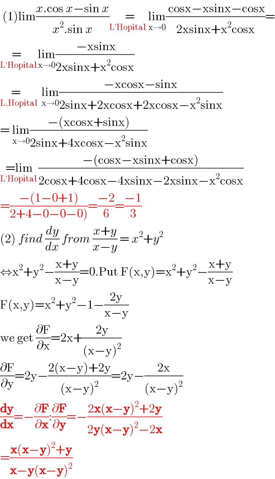  (1)lim((x.cos x−sin x)/(x^2 .sin x)) =_(L′Hopital  ) lim_(x→0) (( cosx−xsinx−cosx)/(2xsinx+x^2 cosx))=  =  _(L′Hopital ) lim_(x→0) (( −xsinx)/(2xsinx+x^2 cosx))  =  _(L,Hopital)   lim_(x→0) ((−xcosx−sinx)/(2sinx+2xcosx+2xcosx−x^2 sinx))  = lim_(x→0) ((−(xcosx+sinx))/(2sinx+4xcosx−x^2 sinx))  =lim_(L′Hopital  ) ((−(cosx−xsinx+cosx))/(2cosx+4cosx−4xsinx−2xsinx−x^2 cosx))  =((−(1−0+1))/(2+4−0−0−0)))=((−2)/6)=((−1)/3)  (2) find (dy/dx) from ((x+y)/(x−y)) = x^2 +y^2   ⇔x^2 +y^2 −((x+y)/(x−y))=0.Put F(x,y)=x^2 +y^2 −((x+y)/(x−y))  F(x,y)=x^2 +y^2 −1−((2y)/(x−y))  we get (∂F/∂x)=2x+((2y)/((x−y)^2 ))  (∂F/∂y)=2y−((2(x−y)+2y)/((x−y)^2 ))=2y−((2x)/((x−y)^2 ))  (dy/dx)=−(∂F/∂x):(∂F/∂y)=−((2x(x−y)^2 +2y)/(2y(x−y)^2 −2x))  =((x(x−y)^2 +y)/(x−y(x−y)^2 ))  