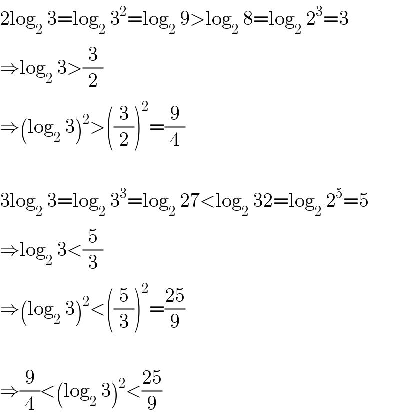 2log_2  3=log_2  3^2 =log_2  9>log_2  8=log_2  2^3 =3  ⇒log_2  3>(3/2)  ⇒(log_2  3)^2 >((3/2))^2 =(9/4)    3log_2  3=log_2  3^3 =log_2  27<log_2  32=log_2  2^5 =5  ⇒log_2  3<(5/3)  ⇒(log_2  3)^2 <((5/3))^2 =((25)/9)    ⇒(9/4)<(log_2  3)^2 <((25)/9)  