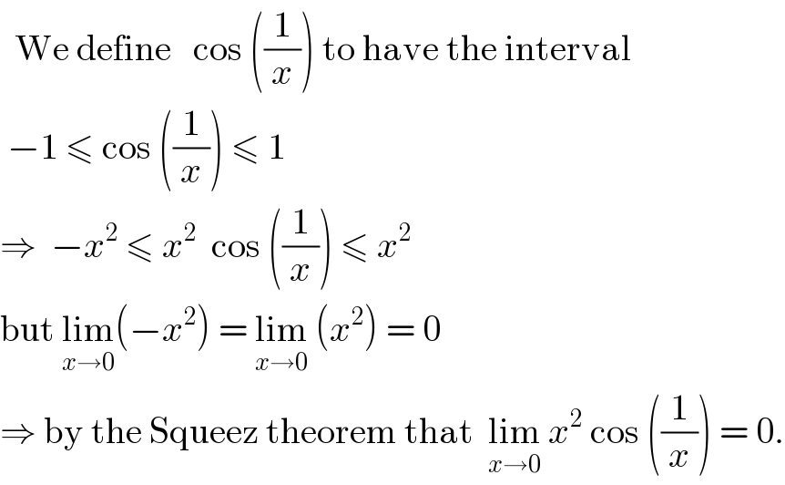   We define   cos ((1/x)) to have the interval   −1 ≤ cos ((1/x)) ≤ 1  ⇒  −x^2  ≤ x^2   cos ((1/x)) ≤ x^2   but lim_(x→0) (−x^2 ) = lim_(x→0)  (x^2 ) = 0  ⇒ by the Squeez theorem that  lim_(x→0)  x^2  cos ((1/x)) = 0.  