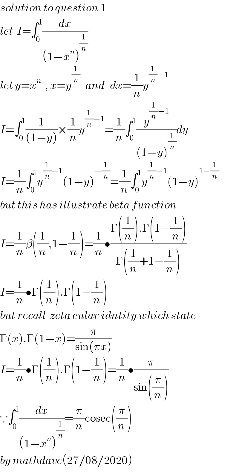 solution to question 1  let  I=∫_0 ^1 (dx/((1−x^n )^(1/n) ))  let y=x^n   , x=y^(1/n)    and   dx=(1/n)y^((1/n)−1)   I=∫_0 ^1 (1/((1−y)))×(1/n)y^((1/n)−1) =(1/n)∫_0 ^1 (y^((1/n)−1) /((1−y)^(1/n) ))dy  I=(1/n)∫_0 ^1 y^((1/n)−1) (1−y)^(−(1/n)) =(1/n)∫_0 ^1 y^((1/n)−1) (1−y)^(1−(1/n))   but this has illustrate beta function  I=(1/n)β((1/n),1−(1/n))=(1/n)•((Γ((1/n)).Γ(1−(1/n)))/(Γ((1/n)+1−(1/n))))  I=(1/n)•Γ((1/n)).Γ(1−(1/n))  but recall  zeta eular idntity which state  Γ(x).Γ(1−x)=(π/(sin(πx)))  I=(1/n)•Γ((1/n)).Γ(1−(1/n))=(1/n)•(π/(sin((π/n))))  ∵∫_0 ^1 (dx/((1−x^n )^(1/n) ))=(π/n)cosec((π/n))  by mathdave(27/08/2020)  