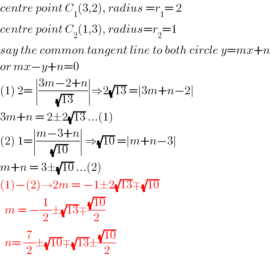 centre point C_1 (3,2), radius =r_1 = 2  centre point C_2 (1,3), radius=r_2 =1  say the common tangent line to both circle y=mx+n  or mx−y+n=0  (1) 2= ∣((3m−2+n)/( (√(13))))∣⇒2(√(13)) =∣3m+n−2∣  3m+n = 2±2(√(13)) ...(1)  (2) 1=∣((m−3+n)/( (√(10))))∣ ⇒(√(10)) =∣m+n−3∣  m+n = 3±(√(10)) ...(2)  (1)−(2)→2m = −1±2(√(13))∓(√(10))    m = −(1/2)±(√(13))∓((√(10))/2)    n= (7/2)±(√(10))∓(√(13))±((√(10))/2)    