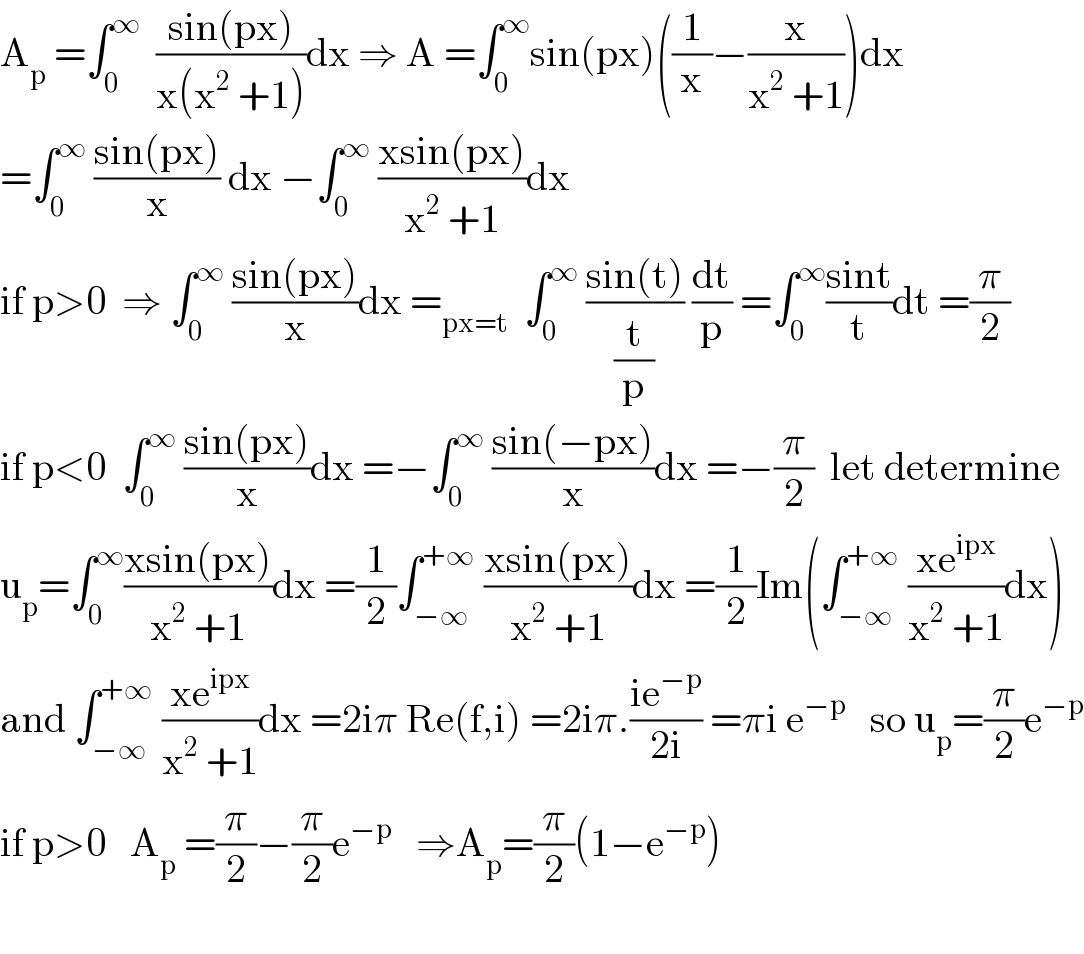 A_p  =∫_0 ^∞   ((sin(px))/(x(x^2  +1)))dx ⇒ A =∫_0 ^∞ sin(px)((1/x)−(x/(x^2  +1)))dx  =∫_0 ^∞  ((sin(px))/x) dx −∫_0 ^∞  ((xsin(px))/(x^2  +1))dx  if p>0  ⇒ ∫_0 ^∞  ((sin(px))/x)dx =_(px=t)   ∫_0 ^∞  ((sin(t))/(t/p)) (dt/p) =∫_0 ^∞ ((sint)/t)dt =(π/2)  if p<0  ∫_0 ^∞  ((sin(px))/x)dx =−∫_0 ^∞  ((sin(−px))/x)dx =−(π/2)  let determine  u_p =∫_0 ^∞ ((xsin(px))/(x^2  +1))dx =(1/2)∫_(−∞) ^(+∞)  ((xsin(px))/(x^2  +1))dx =(1/2)Im(∫_(−∞) ^(+∞)  ((xe^(ipx) )/(x^2  +1))dx)  and ∫_(−∞) ^(+∞)  ((xe^(ipx) )/(x^2  +1))dx =2iπ Re(f,i) =2iπ.((ie^(−p) )/(2i)) =πi e^(−p)    so u_p =(π/2)e^(−p)   if p>0   A_p  =(π/2)−(π/2)e^(−p)    ⇒A_p =(π/2)(1−e^(−p) )    