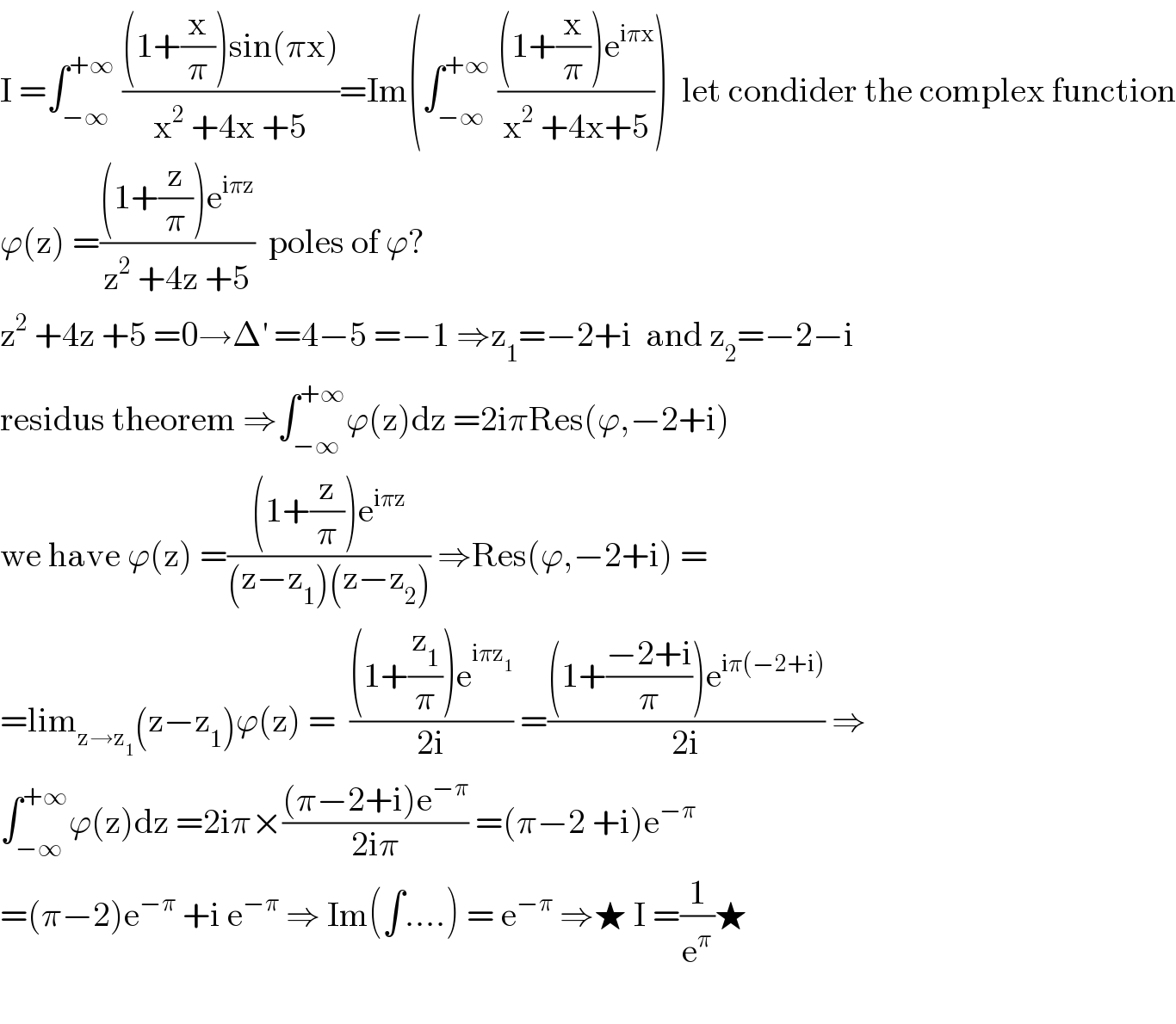 I =∫_(−∞) ^(+∞)  (((1+(x/π))sin(πx))/(x^2  +4x +5))=Im(∫_(−∞) ^(+∞)  (((1+(x/π))e^(iπx) )/(x^2  +4x+5)))  let condider the complex function  ϕ(z) =(((1+(z/π))e^(iπz) )/(z^2  +4z +5))  poles of ϕ?  z^2  +4z +5 =0→Δ^′  =4−5 =−1 ⇒z_1 =−2+i  and z_2 =−2−i  residus theorem ⇒∫_(−∞) ^(+∞) ϕ(z)dz =2iπRes(ϕ,−2+i)  we have ϕ(z) =(((1+(z/π))e^(iπz) )/((z−z_1 )(z−z_2 ))) ⇒Res(ϕ,−2+i) =  =lim_(z→z_1 ) (z−z_1 )ϕ(z) =  (((1+(z_1 /π))e^(iπz_1 ) )/(2i)) =(((1+((−2+i)/π))e^(iπ(−2+i)) )/(2i)) ⇒  ∫_(−∞) ^(+∞) ϕ(z)dz =2iπ×(((π−2+i)e^(−π) )/(2iπ)) =(π−2 +i)e^(−π)   =(π−2)e^(−π)  +i e^(−π)  ⇒ Im(∫....) = e^(−π)  ⇒★ I =(1/e^π )★    