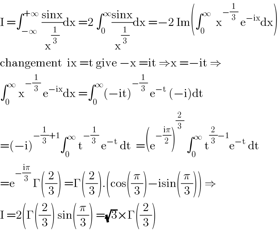 I =∫_(−∞) ^(+∞)  ((sinx)/x^(1/3) )dx =2 ∫_0 ^∞ ((sinx)/x^(1/3) )dx =−2 Im(∫_0 ^∞   x^(−(1/3))  e^(−ix) dx)  changement  ix =t give −x =it ⇒x =−it ⇒  ∫_0 ^∞  x^(−(1/3))  e^(−ix) dx =∫_0 ^∞ (−it)^(−(1/3))  e^(−t)  (−i)dt  =(−i)^(−(1/3)+1) ∫_0 ^∞  t^(−(1/(3 )))  e^(−t)  dt  =(e^(−((iπ)/2)) )^(2/3)  ∫_0 ^∞  t^((2/3)−1) e^(−t)  dt  =e^(−((iπ)/3))  Γ((2/3)) =Γ((2/3)).(cos((π/3))−isin((π/3))) ⇒  I =2(Γ((2/3)) sin((π/3)) =(√3)×Γ((2/3))  