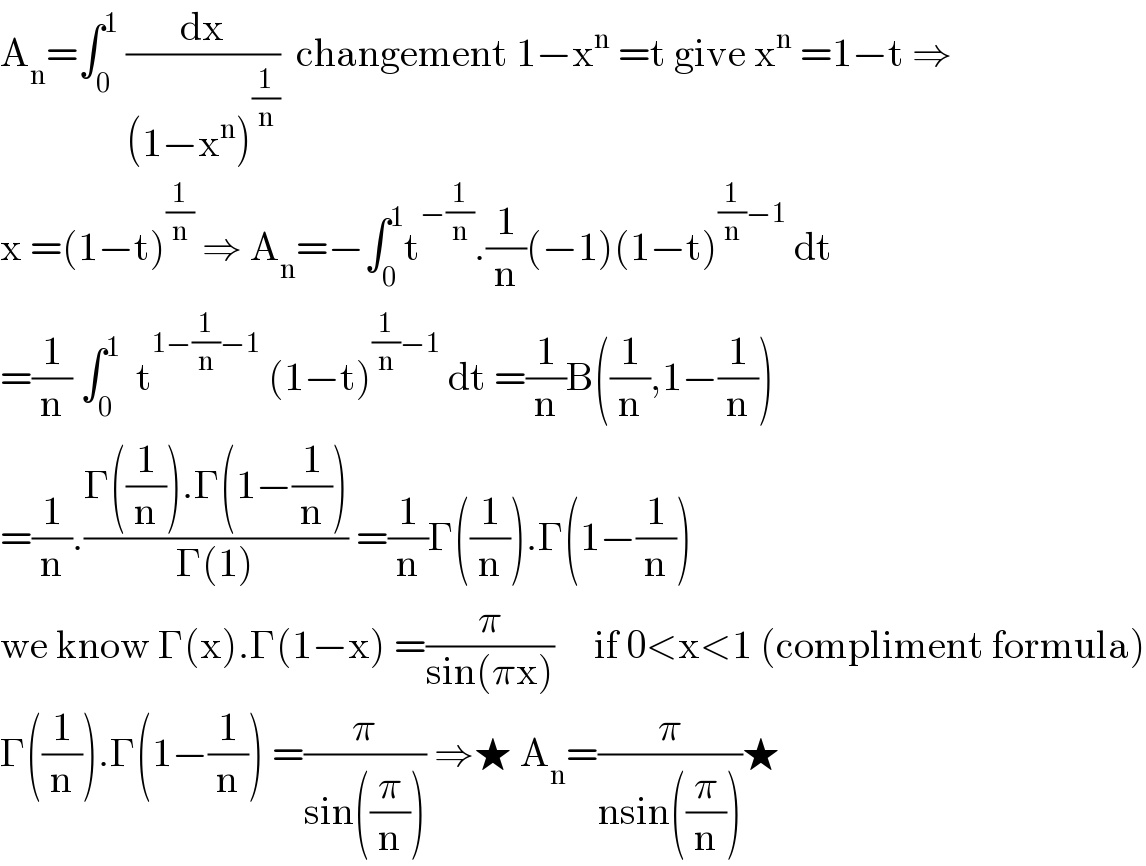 A_n =∫_0 ^1  (dx/((1−x^n )^(1/n) ))  changement 1−x^n  =t give x^n  =1−t ⇒  x =(1−t)^(1/n)  ⇒ A_n =−∫_0 ^1 t^(−(1/n)) .(1/n)(−1)(1−t)^((1/n)−1)  dt  =(1/n) ∫_0 ^1   t^(1−(1/n)−1)  (1−t)^((1/n)−1)  dt =(1/n)B((1/n),1−(1/n))  =(1/n).((Γ((1/n)).Γ(1−(1/n)))/(Γ(1))) =(1/n)Γ((1/n)).Γ(1−(1/n))  we know Γ(x).Γ(1−x) =(π/(sin(πx)))     if 0<x<1 (compliment formula)  Γ((1/n)).Γ(1−(1/n)) =(π/(sin((π/n)))) ⇒★ A_n =(π/(nsin((π/n))))★  