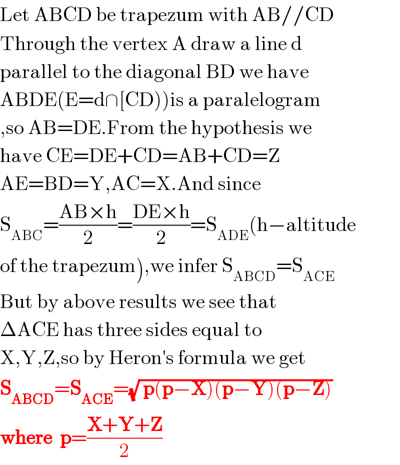 Let ABCD be trapezum with AB//CD  Through the vertex A draw a line d  parallel to the diagonal BD we have  ABDE(E=d∩[CD))is a paralelogram  ,so AB=DE.From the hypothesis we  have CE=DE+CD=AB+CD=Z  AE=BD=Y,AC=X.And since   S_(ABC) =((AB×h)/2)=((DE×h)/2)=S_(ADE) (h−altitude  of the trapezum),we infer S_(ABCD) =S_(ACE)   But by above results we see that  ΔACE has three sides equal to  X,Y,Z,so by Heron′s formula we get  S_(ABCD) =S_(ACE) =(√( p(p−X)(p−Y)(p−Z)))   where  p=((X+Y+Z)/2)  