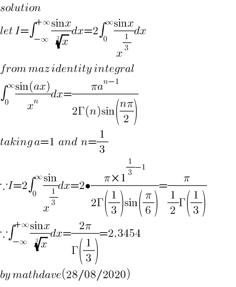 solution  let I=∫_(−∞) ^(+∞) ((sinx)/(x)^(1/3) )dx=2∫_0 ^∞ ((sinx)/x^(1/3) )dx  from maz identity integral  ∫_0 ^∞ ((sin(ax))/x^n )dx=((πa^(n−1) )/(2Γ(n)sin(((nπ)/2))))  taking a=1  and  n=(1/3)  ∵I=2∫_0 ^∞ ((sin)/x^(1/3) )dx=2•((π×1^((1/3)−1) )/(2Γ((1/3))sin((π/6))))=(π/((1/2)Γ((1/3))))  ∵∫_(−∞) ^(+∞) ((sinx)/(x)^(1/3) )dx=((2π)/(Γ((1/3))))=2.3454  by mathdave(28/08/2020)  