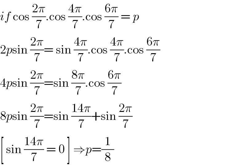if cos ((2π)/7).cos ((4π)/7).cos ((6π)/7) = p  2psin ((2π)/7)= sin ((4π)/7).cos ((4π)/7).cos ((6π)/7)  4psin ((2π)/7)=sin ((8π)/7).cos ((6π)/7)  8psin ((2π)/7)=sin ((14π)/7)+sin ((2π)/7)  [ sin ((14π)/7) = 0 ] ⇒p=(1/8)  