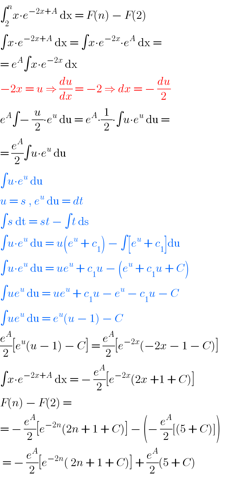 ∫_2 ^n x∙e^(−2x+A)  dx = F(n) − F(2)  ∫x∙e^(−2x+A)  dx = ∫x∙e^(−2x) ∙e^A  dx =   = e^A ∫x∙e^(−2x)  dx   −2x = u ⇒ (du/dx) = −2 ⇒ dx = − (du/2)  e^A ∫− (u/2)∙e^u  du = e^A ∙(1/2)∙∫u∙e^u  du =   = (e^A /2)∫u∙e^u  du  ∫u∙e^u  du            u = s , e^u  du = dt  ∫s dt = st − ∫t ds  ∫u∙e^u  du = u(e^u  + c_1 ) − ∫[e^u  + c_1 ]du  ∫u∙e^u  du = ue^u  + c_1 u − (e^u  + c_1 u + C)  ∫ue^u  du = ue^u  + c_1 u − e^u  − c_1 u − C  ∫ue^u  du = e^u (u − 1) − C  (e^A /2)[e^u (u − 1) − C] = (e^A /2)[e^(−2x) (−2x − 1 − C)]  ∫x∙e^(−2x+A)  dx = − (e^A /2)[e^(−2x) (2x +1 + C)]  F(n) − F(2) =   = − (e^A /2)[e^(−2n) (2n + 1 + C)] − (− (e^A /2)[(5 + C)])   = − (e^A /2)[e^(−2n) ( 2n + 1 + C)] + (e^A /2)(5 + C)    