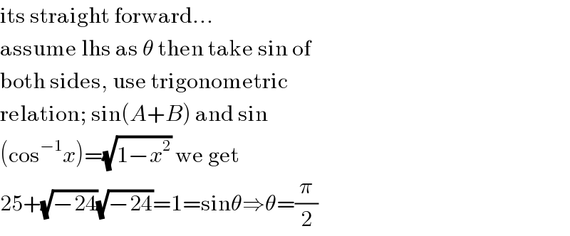 its straight forward...  assume lhs as θ then take sin of  both sides, use trigonometric  relation; sin(A+B) and sin  (cos^(−1) x)=(√(1−x^2 )) we get  25+(√(−24))(√(−24))=1=sinθ⇒θ=(π/2)  