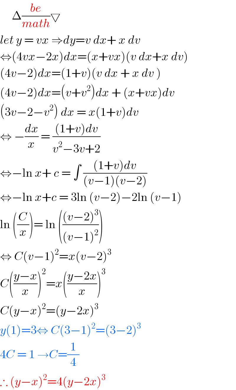      Δ((be)/(math))▽  let y = vx ⇒dy=v dx+ x dv  ⇔(4vx−2x)dx=(x+vx)(v dx+x dv)  (4v−2)dx=(1+v)(v dx + x dv )  (4v−2)dx=(v+v^2 )dx + (x+vx)dv  (3v−2−v^2 ) dx = x(1+v)dv  ⇔ −(dx/x) = (((1+v)dv)/(v^2 −3v+2))  ⇔−ln x+ c = ∫ (((1+v)dv)/((v−1)(v−2)))  ⇔−ln x+c = 3ln (v−2)−2ln (v−1)  ln ((C/x))= ln ((((v−2)^3 )/((v−1)^2 )))  ⇔ C(v−1)^2 =x(v−2)^3   C(((y−x)/x))^2 =x(((y−2x)/x))^3   C(y−x)^2 =(y−2x)^3   y(1)=3⇔ C(3−1)^2 =(3−2)^3   4C = 1 →C=(1/4)  ∴ (y−x)^2 =4(y−2x)^3   