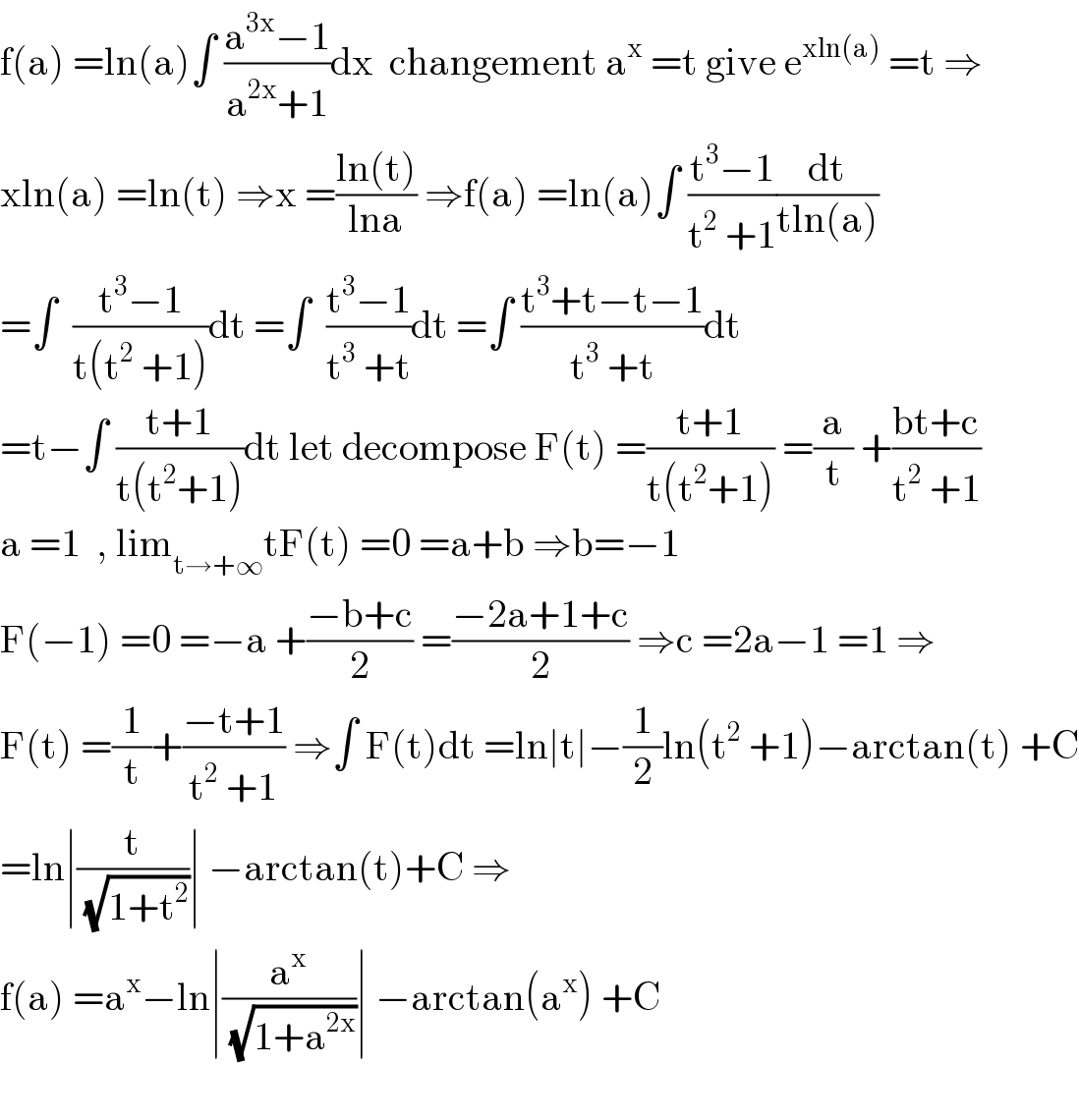 f(a) =ln(a)∫ ((a^(3x) −1)/(a^(2x) +1))dx  changement a^x  =t give e^(xln(a))  =t ⇒  xln(a) =ln(t) ⇒x =((ln(t))/(lna)) ⇒f(a) =ln(a)∫ ((t^3 −1)/(t^2  +1))(dt/(tln(a)))  =∫  ((t^3 −1)/(t(t^2  +1)))dt =∫  ((t^3 −1)/(t^3  +t))dt =∫ ((t^3 +t−t−1)/(t^3  +t))dt  =t−∫ ((t+1)/(t(t^2 +1)))dt let decompose F(t) =((t+1)/(t(t^2 +1))) =(a/t) +((bt+c)/(t^2  +1))  a =1  , lim_(t→+∞) tF(t) =0 =a+b ⇒b=−1  F(−1) =0 =−a +((−b+c)/2) =((−2a+1+c)/2) ⇒c =2a−1 =1 ⇒  F(t) =(1/t)+((−t+1)/(t^2  +1)) ⇒∫ F(t)dt =ln∣t∣−(1/2)ln(t^2  +1)−arctan(t) +C  =ln∣(t/(√(1+t^2 )))∣ −arctan(t)+C ⇒  f(a) =a^x −ln∣(a^x /(√(1+a^(2x) )))∣ −arctan(a^x ) +C    