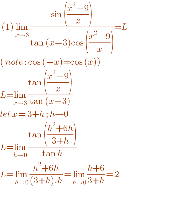  (1) lim_(x→3)  ((sin (((x^2 −9)/x)))/(tan (x−3)cos (((x^2 −9)/x))))=L  ( note : cos (−x)=cos (x))  L=lim_(x→3)  ((tan (((x^2 −9)/x)))/(tan (x−3)))   let x = 3+h ; h→0  L=lim_(h→0)  ((tan (((h^2 +6h)/(3+h))))/(tan h))  L= lim_(h→0)  ((h^2 +6h)/((3+h).h)) = lim_(h→0)  ((h+6)/(3+h)) = 2    