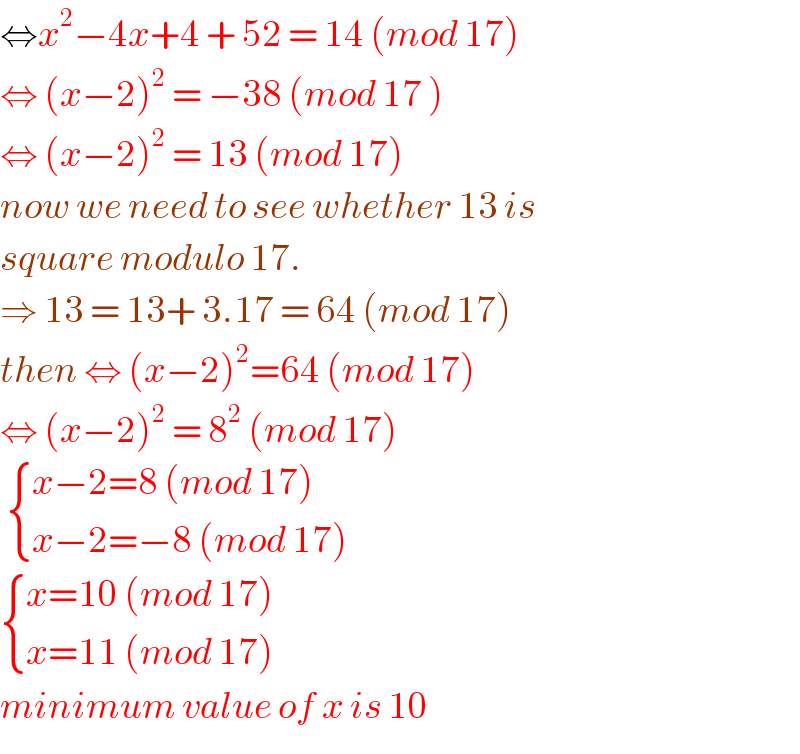 ⇔x^2 −4x+4 + 52 = 14 (mod 17)  ⇔ (x−2)^2  = −38 (mod 17 )  ⇔ (x−2)^2  = 13 (mod 17)  now we need to see whether 13 is   square modulo 17.   ⇒ 13 = 13+ 3.17 = 64 (mod 17)  then ⇔ (x−2)^2 =64 (mod 17)  ⇔ (x−2)^2  = 8^2  (mod 17)     { ((x−2=8 (mod 17))),((x−2=−8 (mod 17))) :}   { ((x=10 (mod 17))),((x=11 (mod 17))) :}  minimum value of x is 10  