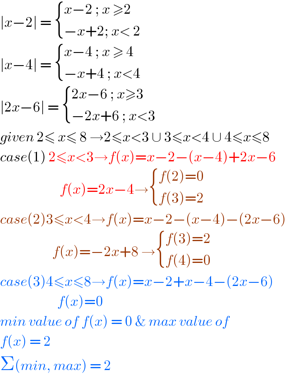 ∣x−2∣ =  { ((x−2 ; x ≥2)),((−x+2; x< 2)) :}  ∣x−4∣ =  { ((x−4 ; x ≥ 4)),((−x+4 ; x<4)) :}  ∣2x−6∣ =  { ((2x−6 ; x≥3)),((−2x+6 ; x<3)) :}  given 2≤ x≤ 8 →2≤x<3 ∪ 3≤x<4 ∪ 4≤x≤8  case(1) 2≤x<3→f(x)=x−2−(x−4)+2x−6                          f(x)=2x−4→ { ((f(2)=0)),((f(3)=2)) :}  case(2)3≤x<4→f(x)=x−2−(x−4)−(2x−6)                       f(x)=−2x+8 → { ((f(3)=2)),((f(4)=0)) :}  case(3)4≤x≤8→f(x)=x−2+x−4−(2x−6)                         f(x)=0   min value of f(x) = 0 & max value of  f(x) = 2  Σ(min, max) = 2  