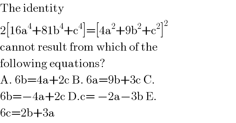 The identity  2[16a^4 +81b^4 +c^4 ]=[4a^2 +9b^2 +c^2 ]^2   cannot result from which of the  following equations?   A. 6b=4a+2c B. 6a=9b+3c C.  6b=−4a+2c D.c= −2a−3b E.  6c=2b+3a  