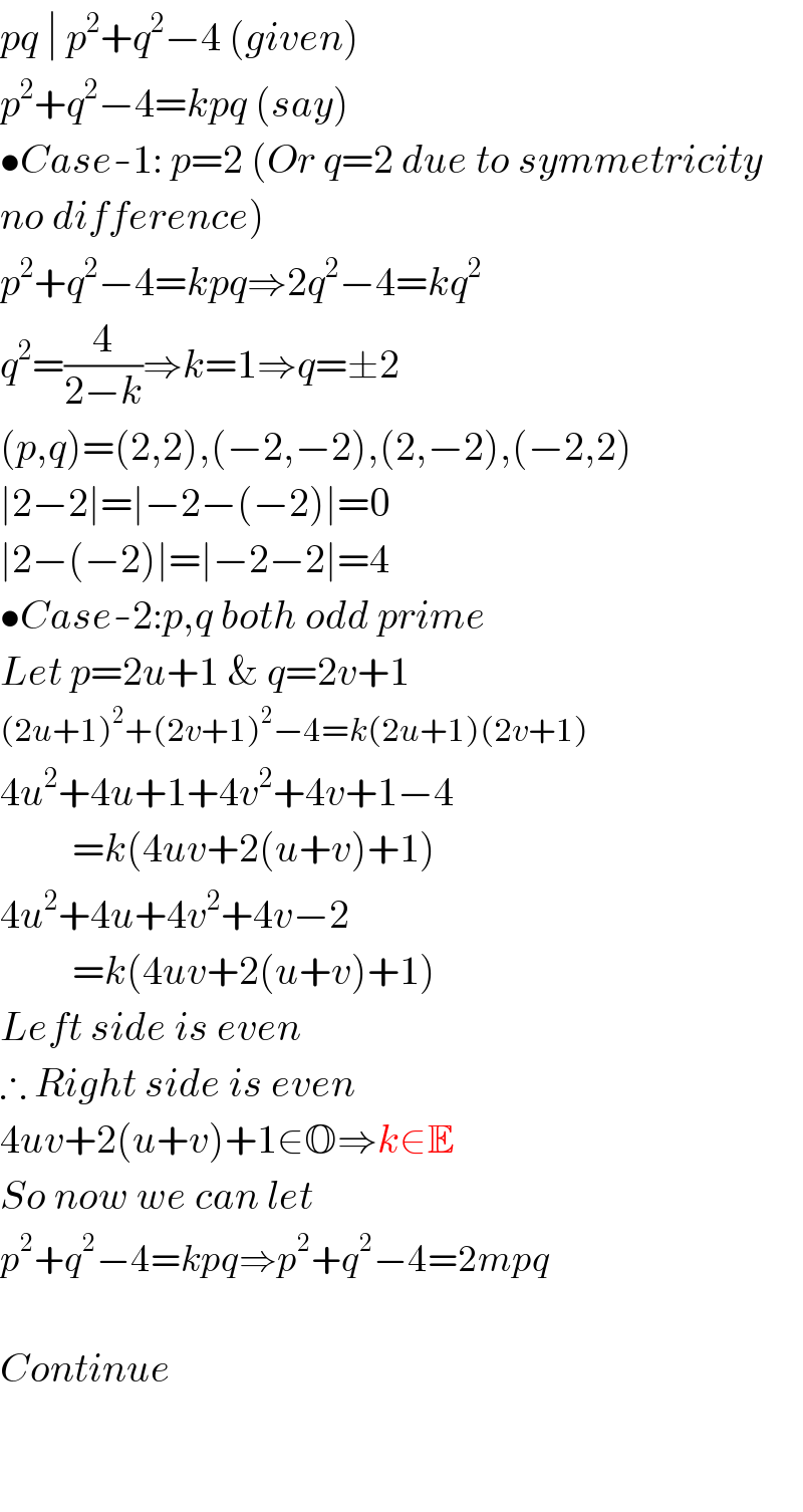 pq ∣ p^2 +q^2 −4 (given)  p^2 +q^2 −4=kpq (say)   •Case-1: p=2 (Or q=2 due to symmetricity  no difference)  p^2 +q^2 −4=kpq⇒2q^2 −4=kq^2    q^2 =(4/(2−k))⇒k=1⇒q=±2  (p,q)=(2,2),(−2,−2),(2,−2),(−2,2)  ∣2−2∣=∣−2−(−2)∣=0  ∣2−(−2)∣=∣−2−2∣=4  •Case-2:p,q both odd prime  Let p=2u+1 & q=2v+1  (2u+1)^2 +(2v+1)^2 −4=k(2u+1)(2v+1)  4u^2 +4u+1+4v^2 +4v+1−4           =k(4uv+2(u+v)+1)  4u^2 +4u+4v^2 +4v−2           =k(4uv+2(u+v)+1)  Left side is even  ∴ Right side is even  4uv+2(u+v)+1∈O⇒k∈E  So now we can let  p^2 +q^2 −4=kpq⇒p^2 +q^2 −4=2mpq    Continue      