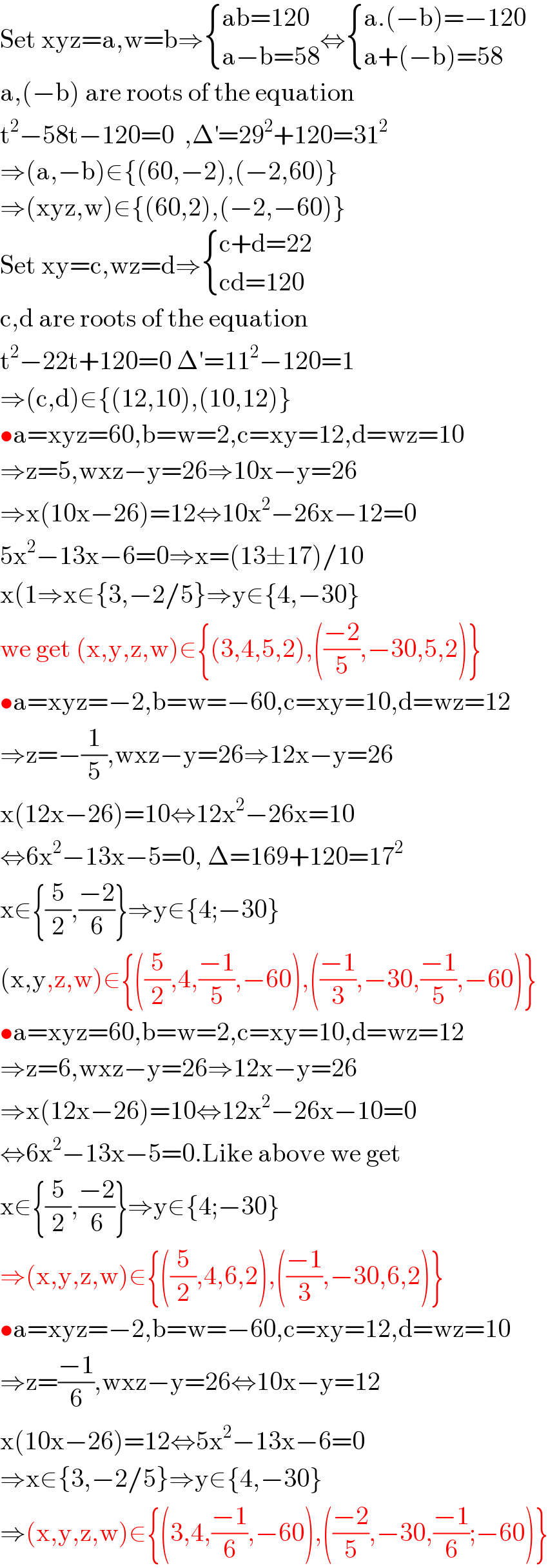 Set xyz=a,w=b⇒ { ((ab=120)),((a−b=58)) :}⇔ { ((a.(−b)=−120)),((a+(−b)=58)) :}  a,(−b) are roots of the equation  t^2 −58t−120=0  ,Δ^′ =29^2 +120=31^2   ⇒(a,−b)∈{(60,−2),(−2,60)}  ⇒(xyz,w)∈{(60,2),(−2,−60)}  Set xy=c,wz=d⇒ { ((c+d=22)),((cd=120)) :}  c,d are roots of the equation  t^2 −22t+120=0 Δ′=11^2 −120=1  ⇒(c,d)∈{(12,10),(10,12)}  •a=xyz=60,b=w=2,c=xy=12,d=wz=10  ⇒z=5,wxz−y=26⇒10x−y=26  ⇒x(10x−26)=12⇔10x^2 −26x−12=0  5x^2 −13x−6=0⇒x=(13±17)/10  x(1⇒x∈{3,−2/5}⇒y∈{4,−30}  we get (x,y,z,w)∈{(3,4,5,2),(((−2)/5),−30,5,2)}  •a=xyz=−2,b=w=−60,c=xy=10,d=wz=12  ⇒z=−(1/5),wxz−y=26⇒12x−y=26  x(12x−26)=10⇔12x^2 −26x=10  ⇔6x^2 −13x−5=0, Δ=169+120=17^2   x∈{(5/2),((−2)/6)}⇒y∈{4;−30}  (x,y,z,w)∈{((5/2),4,((−1)/5),−60),(((−1)/3),−30,((−1)/5),−60)}  •a=xyz=60,b=w=2,c=xy=10,d=wz=12  ⇒z=6,wxz−y=26⇒12x−y=26  ⇒x(12x−26)=10⇔12x^2 −26x−10=0  ⇔6x^2 −13x−5=0.Like above we get  x∈{(5/2),((−2)/6)}⇒y∈{4;−30}  ⇒(x,y,z,w)∈{((5/2),4,6,2),(((−1)/3),−30,6,2)}  •a=xyz=−2,b=w=−60,c=xy=12,d=wz=10  ⇒z=((−1)/6),wxz−y=26⇔10x−y=12  x(10x−26)=12⇔5x^2 −13x−6=0  ⇒x∈{3,−2/5}⇒y∈{4,−30}  ⇒(x,y,z,w)∈{(3,4,((−1)/6),−60),(((−2)/5),−30,((−1)/6);−60)}  