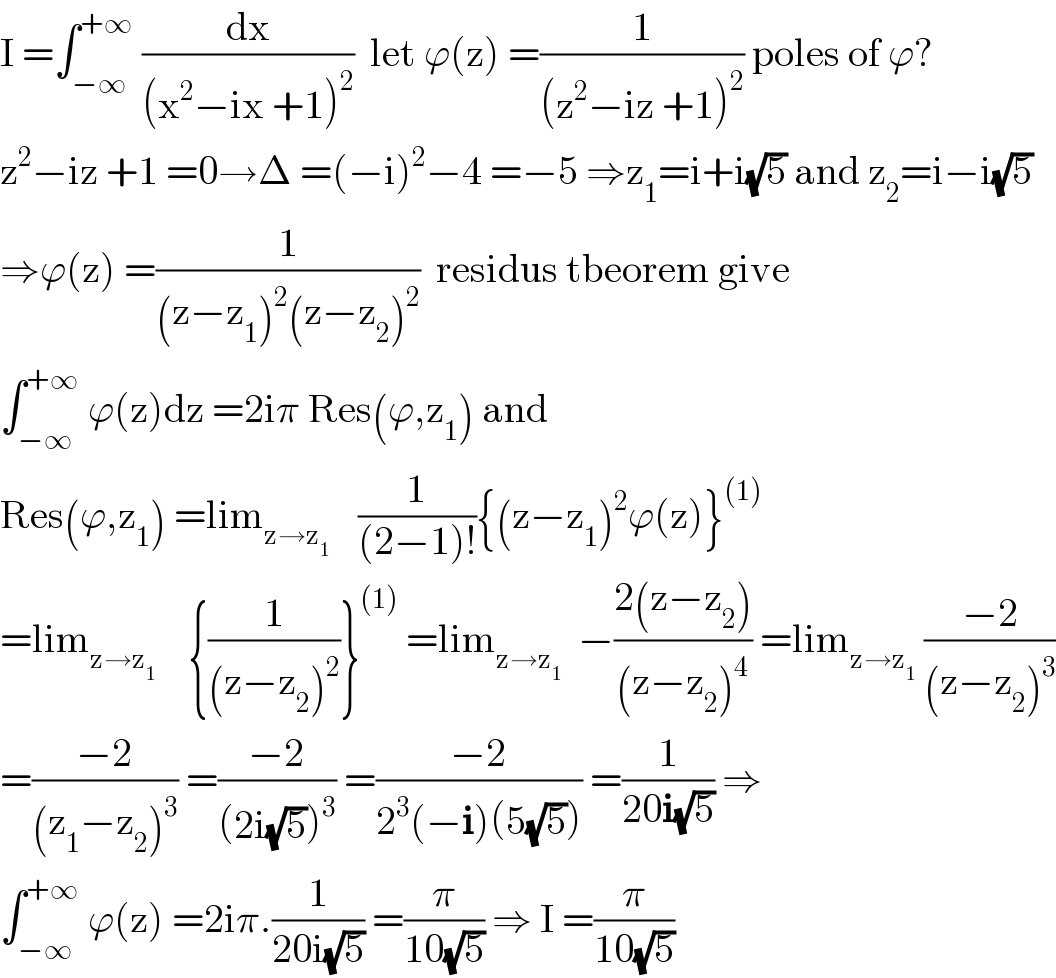 I =∫_(−∞) ^(+∞)  (dx/((x^2 −ix +1)^2 ))  let ϕ(z) =(1/((z^2 −iz +1)^2 )) poles of ϕ?  z^2 −iz +1 =0→Δ =(−i)^2 −4 =−5 ⇒z_1 =i+i(√5) and z_2 =i−i(√5)  ⇒ϕ(z) =(1/((z−z_1 )^2 (z−z_2 )^2 ))  residus tbeorem give  ∫_(−∞) ^(+∞)  ϕ(z)dz =2iπ Res(ϕ,z_1 ) and   Res(ϕ,z_1 ) =lim_(z→z_1  )    (1/((2−1)!)){(z−z_1 )^2 ϕ(z)}^((1))   =lim_(z→z_1 )     {(1/((z−z_2 )^2 ))}^((1))  =lim_(z→z_1 )   −((2(z−z_2 ))/((z−z_2 )^4 )) =lim_(z→z_1 )  ((−2)/((z−z_2 )^3 ))  =((−2)/((z_1 −z_2 )^3 )) =((−2)/((2i(√5))^3 )) =((−2)/(2^3 (−i)(5(√5)))) =(1/(20i(√5))) ⇒  ∫_(−∞) ^(+∞)  ϕ(z) =2iπ.(1/(20i(√5))) =(π/(10(√5))) ⇒ I =(π/(10(√5)))  