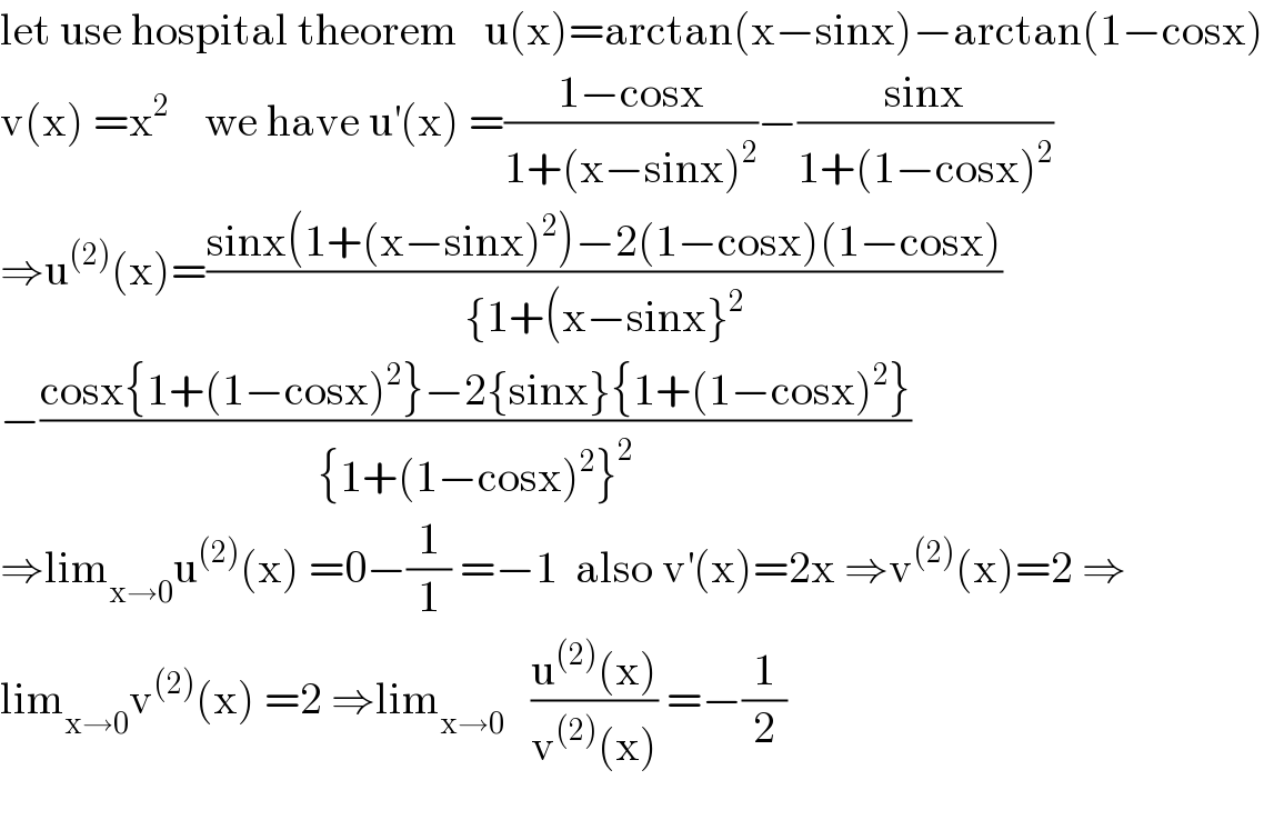 let use hospital theorem   u(x)=arctan(x−sinx)−arctan(1−cosx)  v(x) =x^2     we have u^′ (x) =((1−cosx)/(1+(x−sinx)^2 ))−((sinx)/(1+(1−cosx)^2 ))  ⇒u^((2)) (x)=((sinx(1+(x−sinx)^2 )−2(1−cosx)(1−cosx))/({1+(x−sinx}^2 ))  −((cosx{1+(1−cosx)^2 }−2{sinx}{1+(1−cosx)^2 })/({1+(1−cosx)^2 }^2 ))  ⇒lim_(x→0) u^((2)) (x) =0−(1/1) =−1  also v^′ (x)=2x ⇒v^((2)) (x)=2 ⇒  lim_(x→0) v^((2)) (x) =2 ⇒lim_(x→0)    ((u^((2)) (x))/(v^((2)) (x))) =−(1/2)    