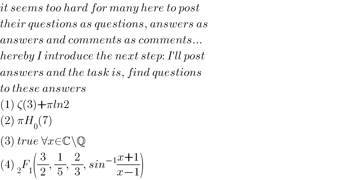 it seems too hard for many here to post  their questions as questions, answers as  answers and comments as comments...  hereby I introduce the next step: I′ll post  answers and the task is, find questions  to these answers  (1) ζ(3)+πln2  (2) πH_0 (7)  (3) true ∀x∈C\Q  (4) _2 F_1 ((3/2), (1/5), (2/3), sin^(−1) ((x+1)/(x−1)))  