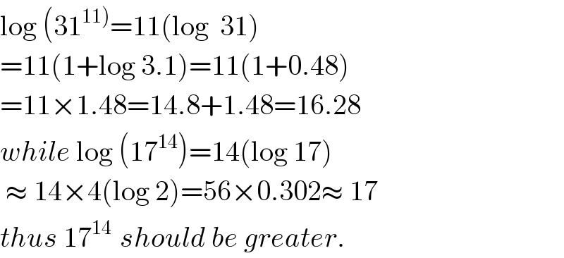 log (31^(11)) =11(log  31)  =11(1+log 3.1)=11(1+0.48)  =11×1.48=14.8+1.48=16.28  while log (17^(14) )=14(log 17)   ≈ 14×4(log 2)=56×0.302≈ 17  thus 17^(14 )  should be greater.  