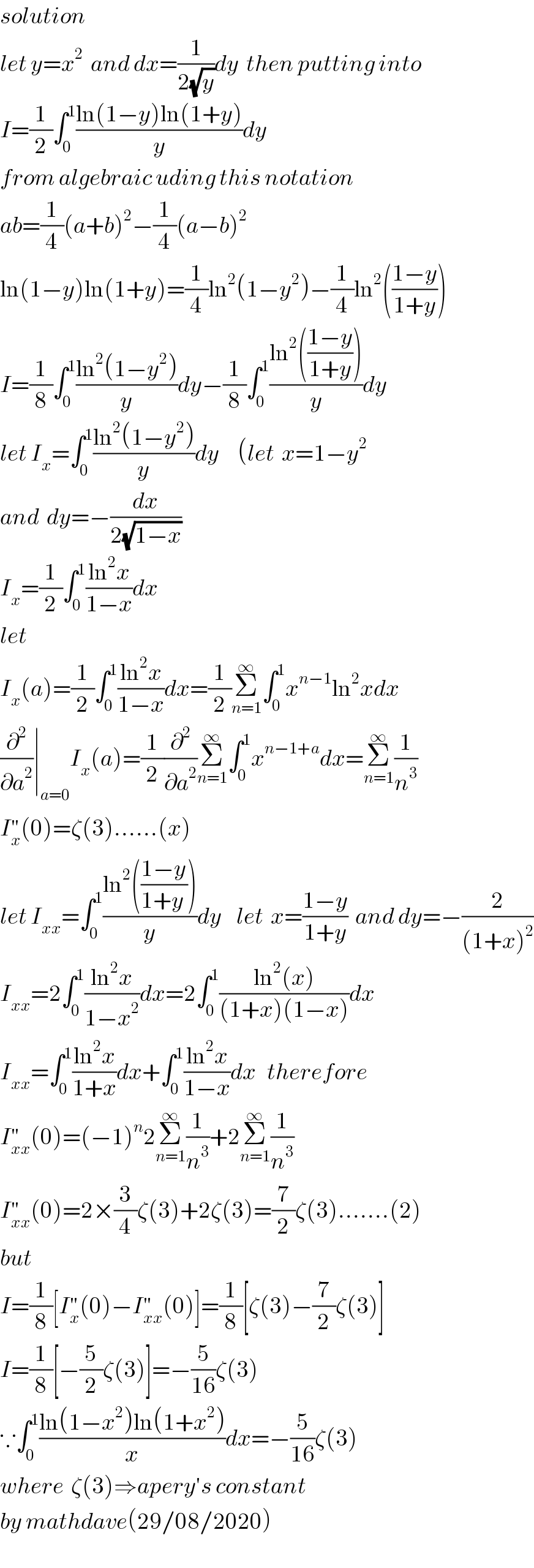 solution  let y=x^2   and dx=(1/(2(√y)))dy  then putting into  I=(1/2)∫_0 ^1 ((ln(1−y)ln(1+y))/y)dy  from algebraic uding this notation  ab=(1/4)(a+b)^2 −(1/4)(a−b)^2   ln(1−y)ln(1+y)=(1/4)ln^2 (1−y^2 )−(1/4)ln^2 (((1−y)/(1+y)))  I=(1/8)∫_0 ^1 ((ln^2 (1−y^2 ))/y)dy−(1/8)∫_0 ^1 ((ln^2 (((1−y)/(1+y))))/y)dy  let I_x =∫_0 ^1 ((ln^2 (1−y^2 ))/y)dy     (let  x=1−y^2    and  dy=−(dx/(2(√(1−x))))  I_x =(1/2)∫_0 ^1 ((ln^2 x)/(1−x))dx  let   I_x (a)=(1/2)∫_0 ^1 ((ln^2 x)/(1−x))dx=(1/2)Σ_(n=1) ^∞ ∫_0 ^1 x^(n−1) ln^2 xdx  (∂^2 /∂a^2 )∣_(a=0) I_x (a)=(1/2)(∂^2 /∂a^2 )Σ_(n=1) ^∞ ∫_0 ^1 x^(n−1+a) dx=Σ_(n=1) ^∞ (1/n^3 )  I_x ^(′′) (0)=ζ(3)......(x)   let I_(xx) =∫_0 ^1 ((ln^2 (((1−y)/(1+y ))))/y)dy    let  x=((1−y)/(1+y))  and dy=−(2/((1+x)^2 ))  I_(xx) =2∫_0 ^1 ((ln^2 x)/(1−x^2 ))dx=2∫_0 ^1 ((ln^2 (x))/((1+x)(1−x)))dx  I_(xx) =∫_0 ^1 ((ln^2 x)/(1+x))dx+∫_0 ^1 ((ln^2 x)/(1−x))dx   therefore  I_(xx) ^(′′) (0)=(−1)^n 2Σ_(n=1) ^∞ (1/n^3 )+2Σ_(n=1) ^∞ (1/n^3 )  I_(xx) ^(′′) (0)=2×(3/4)ζ(3)+2ζ(3)=(7/2)ζ(3).......(2)  but  I=(1/8)[I_x ^(′′) (0)−I_(xx) ^(′′) (0)]=(1/8)[ζ(3)−(7/2)ζ(3)]  I=(1/8)[−(5/2)ζ(3)]=−(5/(16))ζ(3)  ∵∫_0 ^1 ((ln(1−x^2 )ln(1+x^2 ))/x)dx=−(5/(16))ζ(3)  where  ζ(3)⇒apery′s constant  by mathdave(29/08/2020)  