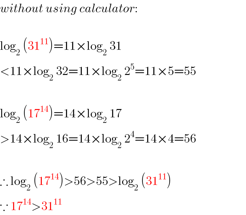 without using calculator:    log_2  (31^(11) )=11×log_2  31  <11×log_2  32=11×log_2  2^5 =11×5=55    log_2  (17^(14) )=14×log_2  17  >14×log_2  16=14×log_2  2^4 =14×4=56    ∴ log_2  (17^(14) )>56>55>log_2  (31^(11) )  ∵ 17^(14) >31^(11)   