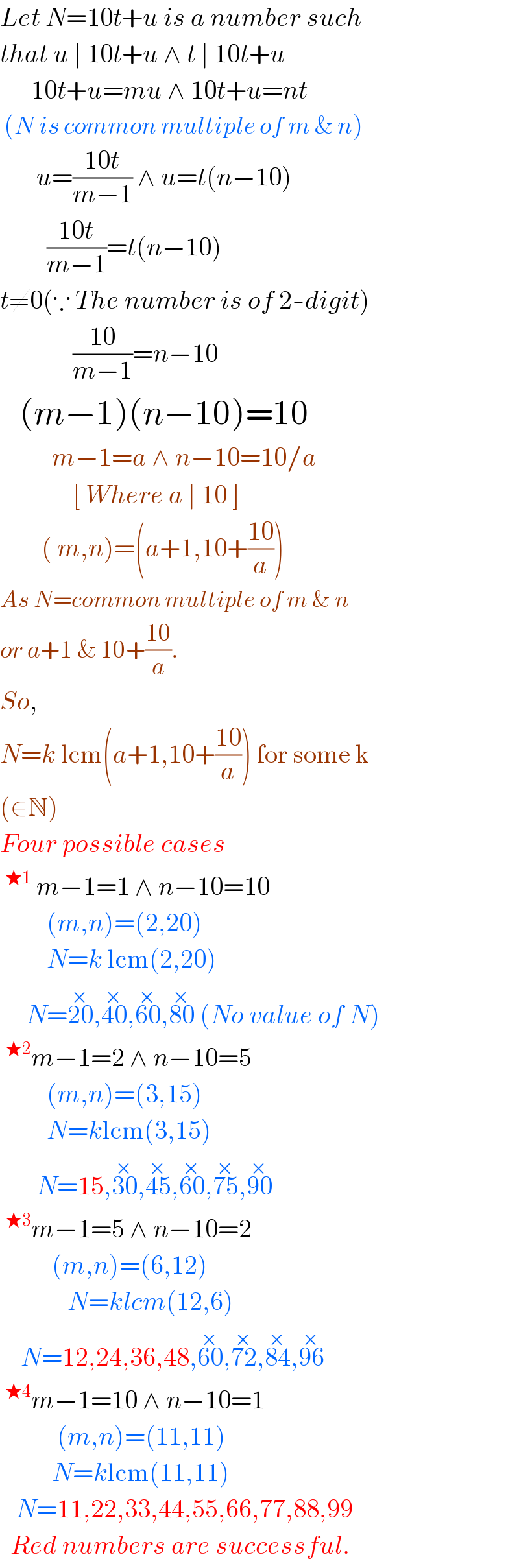 Let N=10t+u is a number such  that u ∣ 10t+u ∧ t ∣ 10t+u        10t+u=mu ∧ 10t+u=nt   (N is common multiple of m & n)         u=((10t)/(m−1)) ∧ u=t(n−10)           ((10t)/(m−1))=t(n−10)  t≠0(∵ The number is of 2-digit)                ((10)/(m−1))=n−10     (m−1)(n−10)=10            m−1=a ∧ n−10=10/a                [ Where a ∣ 10 ]          ( m,n)=(a+1,10+((10)/a))  As N=common multiple of m & n  or a+1 & 10+((10)/a).   So,  N=k lcm(a+1,10+((10)/a)) for some k  (∈N)  Four possible cases  ^(★1)  m−1=1 ∧ n−10=10           (m,n)=(2,20)           N=k lcm(2,20)       N=20^(×) ,40^(×) ,60^(×) ,80^(×)  (No value of N)  ^(★2) m−1=2 ∧ n−10=5           (m,n)=(3,15)           N=klcm(3,15)         N=15,30^(×) ,45^(×) ,60^(×) ,75^(×) ,90^(×)   ^(★3) m−1=5 ∧ n−10=2            (m,n)=(6,12)               N=klcm(12,6)      N=12,24,36,48,60^(×) ,72^(×) ,84^(×) ,96^(×)   ^(★4) m−1=10 ∧ n−10=1             (m,n)=(11,11)            N=klcm(11,11)     N=11,22,33,44,55,66,77,88,99    Red numbers are successful.  