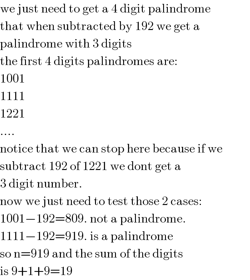 we just need to get a 4 digit palindrome  that when subtracted by 192 we get a   palindrome with 3 digits  the first 4 digits palindromes are:  1001  1111  1221  ....  notice that we can stop here because if we   subtract 192 of 1221 we dont get a   3 digit number.  now we just need to test those 2 cases:  1001−192=809. not a palindrome.  1111−192=919. is a palindrome  so n=919 and the sum of the digits  is 9+1+9=19  