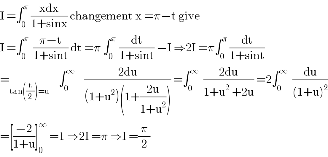 I =∫_0 ^π  ((xdx)/(1+sinx)) changement x =π−t give   I =∫_0 ^π   ((π−t)/(1+sint)) dt =π ∫_0 ^(π )  (dt/(1+sint)) −I ⇒2I =π∫_0 ^π  (dt/(1+sint))  =_(tan((t/2))=u)     ∫_0 ^∞     ((2du)/((1+u^2 )(1+((2u)/(1+u^2 ))))) =∫_0 ^∞   ((2du)/(1+u^2  +2u)) =2∫_0 ^∞   (du/((1+u)^2 ))  =[((−2)/(1+u))]_0 ^∞  =1 ⇒2I =π ⇒I =(π/2)  