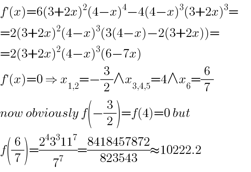 f′(x)=6(3+2x)^2 (4−x)^4 −4(4−x)^3 (3+2x)^3 =  =2(3+2x)^2 (4−x)^3 (3(4−x)−2(3+2x))=  =2(3+2x)^2 (4−x)^3 (6−7x)  f′(x)=0 ⇒ x_(1,2) =−(3/2)∧x_(3,4,5) =4∧x_6 =(6/7)  now obviously f(−(3/2))=f(4)=0 but  f((6/7))=((2^4 3^3 11^7 )/7^7 )=((8418457872)/(823543))≈10222.2  