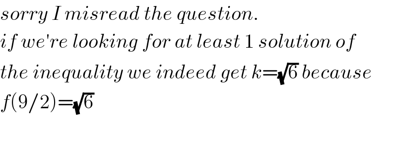 sorry I misread the question.  if we′re looking for at least 1 solution of  the inequality we indeed get k=(√6) because  f(9/2)=(√6)    