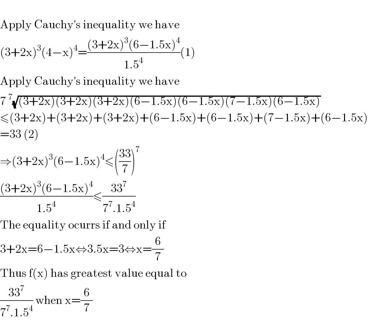   Apply Cauchy′s inequality we have  (3+2x)^3 (4−x)^4 =(((3+2x)^3 (6−1.5x)^4 )/(1.5^4 ))(1)  Apply Cauchy′s inequality we have  7^7 (√((3+2x)(3+2x)(3+2x)(6−1.5x)(6−1.5x)(7−1.5x)(6−1.5x)))  ≤(3+2x)+(3+2x)+(3+2x)+(6−1.5x)+(6−1.5x)+(7−1.5x)+(6−1.5x)  =33 (2)  ⇒(3+2x)^3 (6−1.5x)^4 ≤(((33)/7))^7   (((3+2x)^3 (6−1.5x)^4 )/(1.5^4 ))≤((33^7 )/(7^7 .1.5^4 ))  The equality ocurrs if and only if   3+2x=6−1.5x⇔3.5x=3⇔x=(6/7)  Thus f(x) has greatest value equal to  ((33^7 )/(7^7 .1.5^4 )) when x=(6/7)  