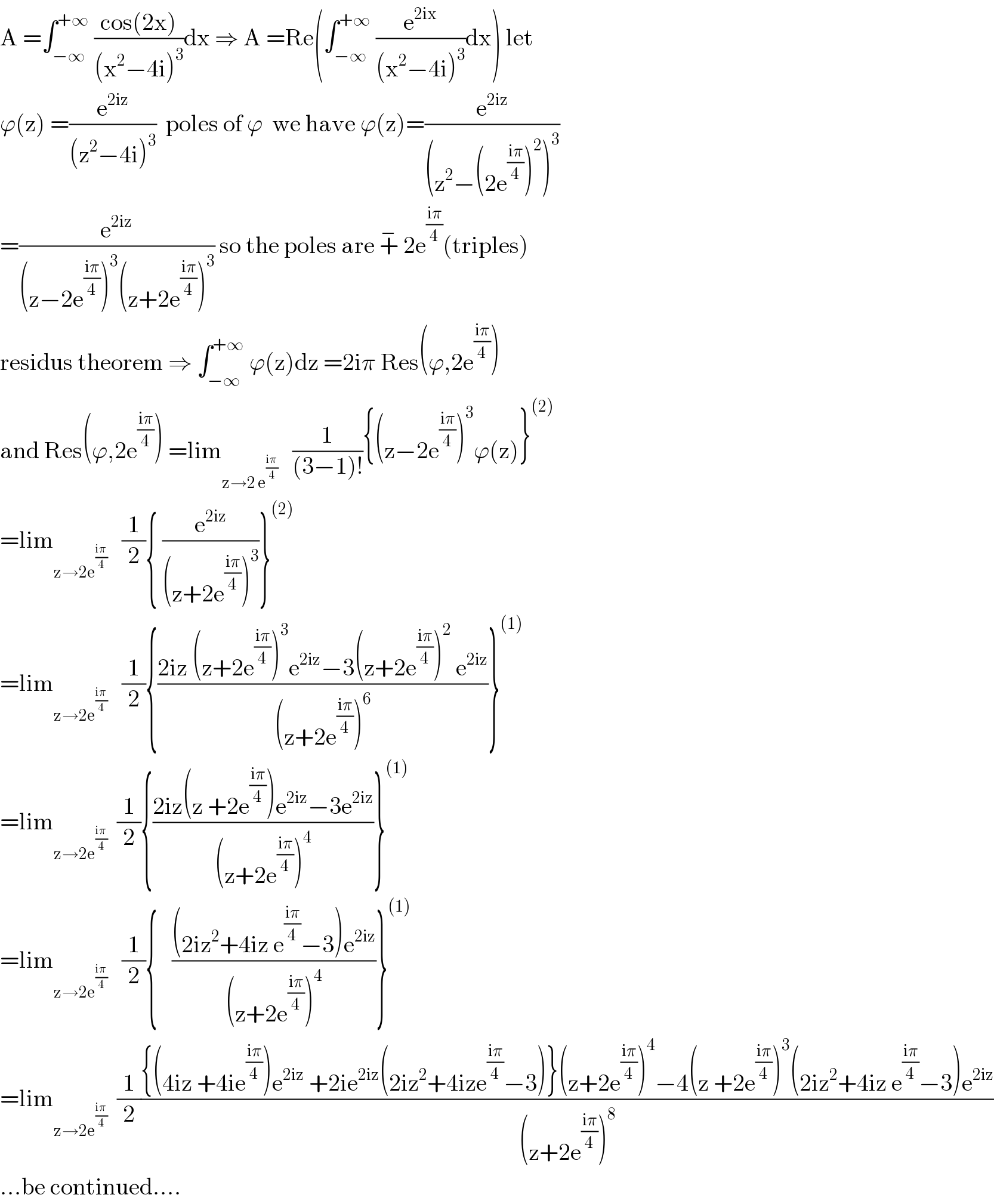 A =∫_(−∞) ^(+∞)  ((cos(2x))/((x^2 −4i)^3 ))dx ⇒ A =Re(∫_(−∞) ^(+∞)  (e^(2ix) /((x^2 −4i)^3 ))dx) let   ϕ(z) =(e^(2iz) /((z^2 −4i)^3 ))  poles of ϕ  we have ϕ(z)=(e^(2iz) /((z^2 −(2e^((iπ)/4) )^2 )^3 ))  =(e^(2iz) /((z−2e^((iπ)/4) )^3 (z+2e^((iπ)/4) )^3 )) so the poles are +^−  2e^((iπ)/4) (triples)  residus theorem ⇒ ∫_(−∞) ^(+∞)  ϕ(z)dz =2iπ Res(ϕ,2e^((iπ)/4) )  and Res(ϕ,2e^((iπ)/4) ) =lim_(z→2 e^((iπ)/4) )    (1/((3−1)!)){(z−2e^((iπ)/4) )^3 ϕ(z)}^((2))   =lim_(z→2e^((iπ)/4) )    (1/2){ (e^(2iz) /((z+2e^((iπ)/4) )^3 ))}^((2))   =lim_(z→2e^((iπ)/4) )    (1/2){((2iz (z+2e^((iπ)/4) )^3 e^(2iz) −3(z+2e^((iπ)/4) )^2  e^(2iz) )/((z+2e^((iπ)/4) )^6 ))}^((1))   =lim_(z→2e^((iπ)/4) )   (1/2){((2iz(z +2e^((iπ)/4) )e^(2iz) −3e^(2iz) )/((z+2e^((iπ)/4) )^4 ))}^((1))   =lim_(z→2e^((iπ)/4) )    (1/2){   (((2iz^2 +4iz e^((iπ)/4) −3)e^(2iz) )/((z+2e^((iπ)/4) )^4 ))}^((1))   =lim_(z→2e^((iπ)/4) )   (1/2)(({(4iz +4ie^((iπ)/4) )e^(2iz)  +2ie^(2iz) (2iz^2 +4ize^((iπ)/4) −3)}(z+2e^((iπ)/4) )^4 −4(z +2e^((iπ)/4) )^3 (2iz^2 +4iz e^((iπ)/4) −3)e^(2iz) )/((z+2e^((iπ)/4) )^8 ))  ...be continued....  