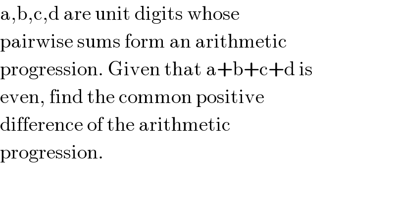 a,b,c,d are unit digits whose  pairwise sums form an arithmetic  progression. Given that a+b+c+d is  even, find the common positive  difference of the arithmetic  progression.  