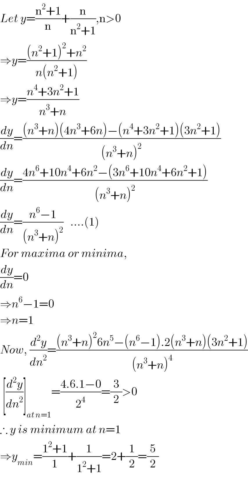 Let y=((n^2 +1)/n)+(n/(n^2 +1)),n>0  ⇒y=(((n^2 +1)^2 +n^2 )/(n(n^2 +1)))  ⇒y=((n^4 +3n^2 +1)/(n^3 +n))  (dy/dn)=(((n^3 +n)(4n^3 +6n)−(n^4 +3n^2 +1)(3n^2 +1))/((n^3 +n)^2 ))  (dy/dn)=((4n^6 +10n^4 +6n^2 −(3n^6 +10n^4 +6n^2 +1))/((n^3 +n)^2 ))  (dy/dn)=((n^6 −1)/((n^3 +n)^2 ))   ....(1)  For maxima or minima,  (dy/dn)=0  ⇒n^6 −1=0  ⇒n=1  Now, (d^2 y/dn^2 )=(((n^3 +n)^2 6n^5 −(n^6 −1).2(n^3 +n)(3n^2 +1))/((n^3 +n)^4 ))   [(d^2 y/dn_(  ) ^2 )]_(at n=1) =((4.6.1−0)/2^4 )=(3/2)>0  ∴ y is minimum at n=1  ⇒y_(min) =((1^2 +1)/1)+(1/(1^2 +1))=2+(1/2)=(5/2)    